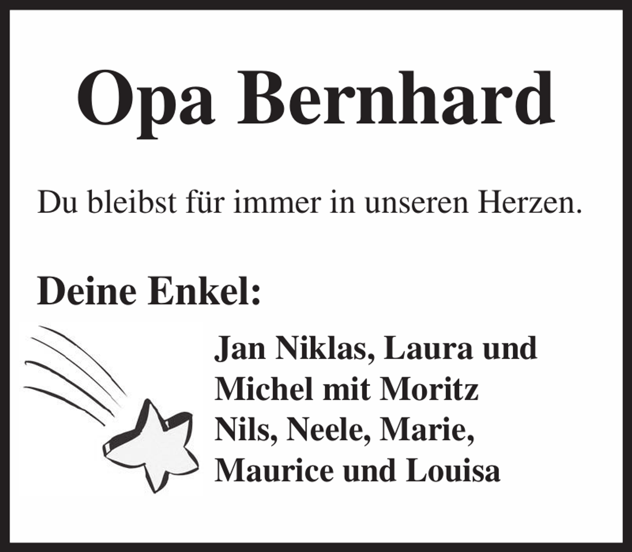 <p>Opa Bernhard<br />Du bleibst für immer in unseren Herzen.</p><p>Deine Enkel:<br />Jan Niklas, Laura und<br />Michel mit Moritz<br />Nils, Neele, Marie,<br />Maurice und Louisa</p>