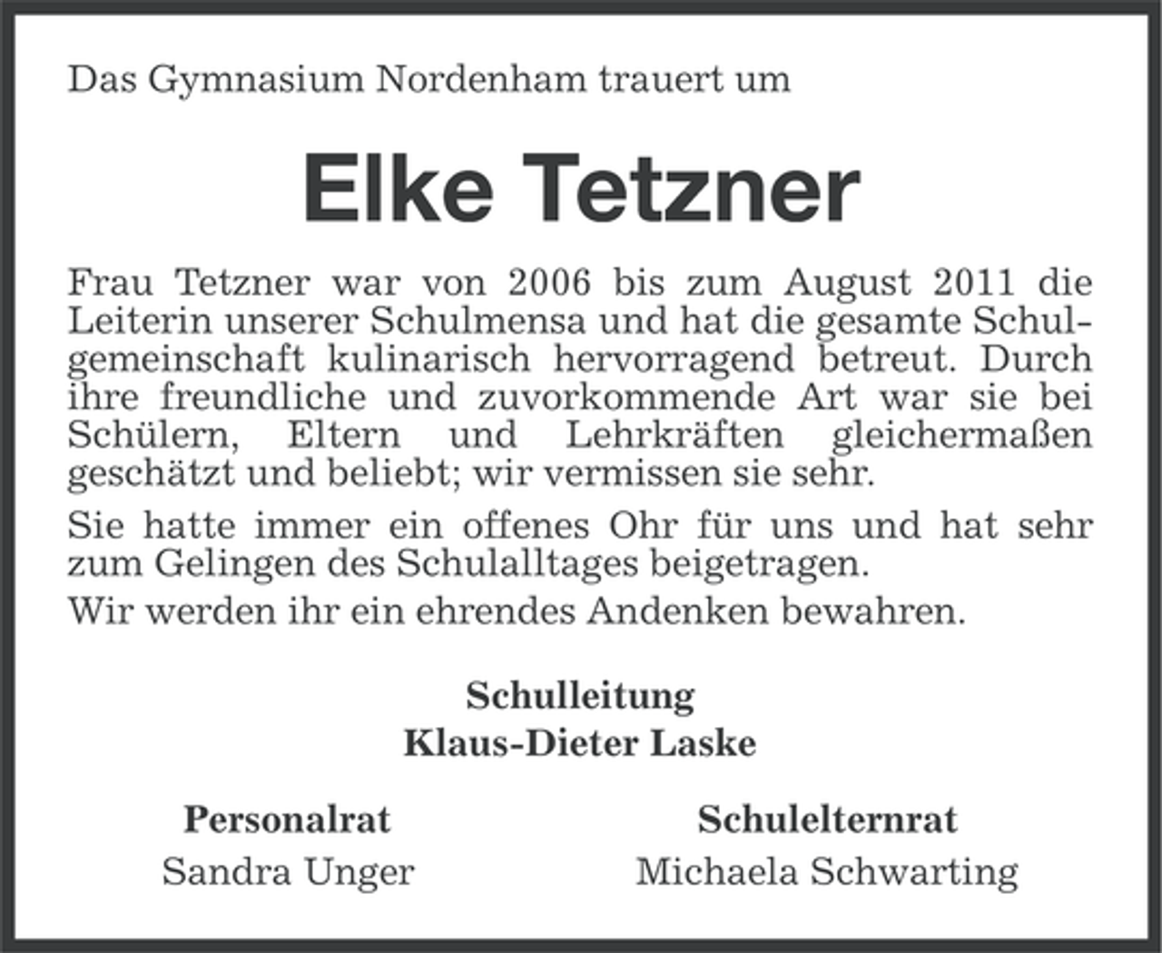 <p>Das Gymnasium Nordenham trauert um</p><p>Elke Tetzner<br />Frau Tetzner war von 2006 bis zum August 2011 die<br />Leiterin unserer Schulmensa und hat die gesamte Schulgemeinschaft kulinarisch hervorragend betreut. Durch<br />ihre freundliche und zuvorkommende Art war sie bei<br />Schülern, Eltern und Lehrkräften gleichermaßen<br />geschätzt und beliebt; wir vermissen sie sehr.<br />Sie hatte immer ein offenes Ohr für uns und hat sehr<br />zum Gelingen des Schulalltages beigetragen.<br />Wir werden ihr ein ehrendes Andenken bewahren.<br />Schulleitung<br />Klaus-Dieter Laske<br />Personalrat<br />Sandra Unger</p><p>Schulelternrat<br />Michaela Schwarting</p>