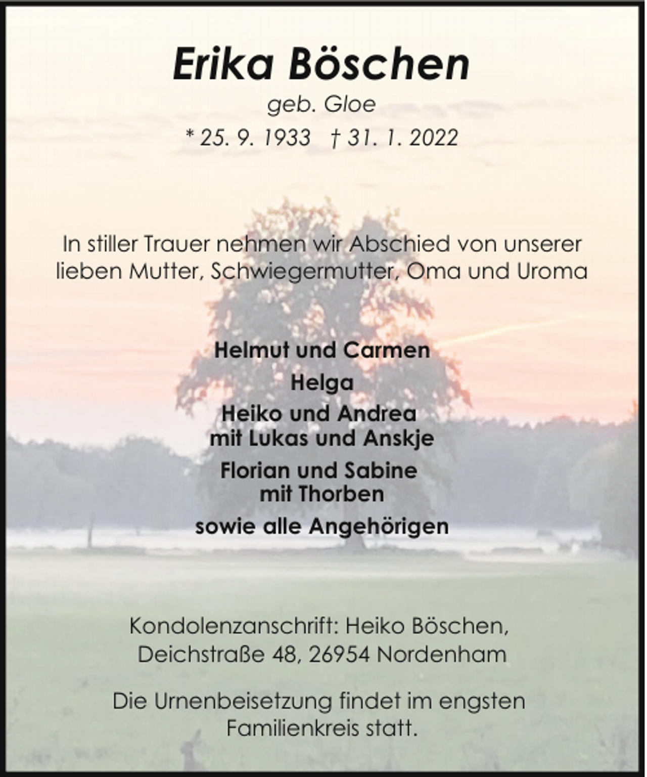 <p>Erika Böschen<br />geb. Gloe</p><p>* 25. 9. 1933 † 31. 1. 2022</p><p>In stiller Trauer nehmen wir Abschied von unserer<br />lieben Mutter, Schwiegermutter, Oma und Uroma<br />Helmut und Carmen<br />Helga<br />Heiko und Andrea<br />mit Lukas und Anskje<br />Florian und Sabine<br />mit Thorben<br />sowie alle Angehörigen</p><p>Kondolenzanschrift: Heiko Böschen,<br />Deichstraße 48, 26954 Nordenham<br />Die Urnenbeisetzung findet im engsten<br />Familienkreis statt.</p>