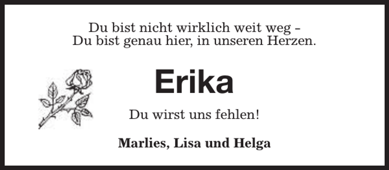 <p>Du bist nicht wirklich weit weg Du bist genau hier, in unseren Herzen.</p><p>Erika<br />Du wirst uns fehlen!<br />Marlies, Lisa und Helga</p>