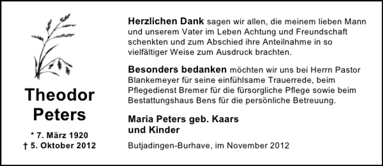 <p>Herzlichen Dank sagen wir allen, die meinem lieben Mann<br />und unserem Vater im Leben Achtung und Freundschaft<br />schenkten und zum Abschied ihre Anteilnahme in so<br />vielfältiger Weise zum Ausdruck brachten.<br />Besonders bedanken möchten wir uns bei Herrn Pastor</p><p>Theodor<br />Peters<br />* 7. März 1920<br />† 5. Oktober 2012</p><p>Blankemeyer für seine einfühlsame Trauerrede, beim<br />Pflegedienst Bremer für die fürsorgliche Pflege sowie beim<br />Bestattungshaus Bens für die persönliche Betreuung.</p><p>Maria Peters geb. Kaars<br />und Kinder<br />Butjadingen-Burhave, im November 2012</p>