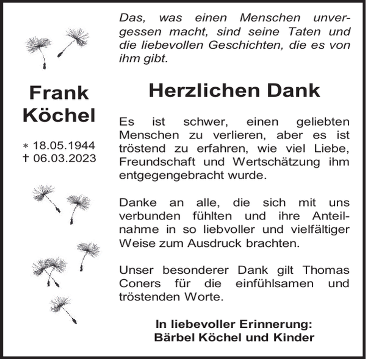 <p>Das, was einen Menschen unvergessen macht, sind seine Taten und<br />die liebevollen Geschichten, die es von<br />ihm gibt.</p><p>Frank<br />Köchel<br /> 18.05.1944<br /> 06.03.2023</p><p>Herzlichen Dank<br />Es<br />ist<br />schwer,<br />einen<br />geliebten<br />Menschen zu verlieren, aber es ist<br />tröstend zu erfahren, wie viel Liebe,<br />Freundschaft und Wertschätzung ihm<br />entgegengebracht wurde.<br />Danke an alle, die sich mit uns<br />verb<br />erbunden fühlten und ihre Anteilnah<br />hme in so liebvoller und vielfältiger<br />Weise zum Ausdruck brachten.<br />W<br />Unser besonderer Dank gilt Thomas<br />Coners für die einfühlsamen und<br />tröstenden Worte.<br />In liebevoller Erinnerung:<br />Bärbel Köchel und Kinder</p>