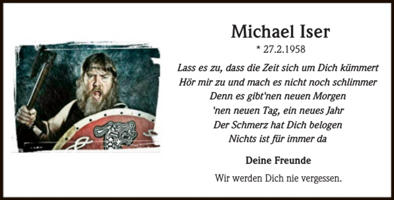 <p>Michael Iser<br />* 27.2.1958</p><p>Lass es zu, dass die Zeit sich um Dich kümmert<br />Hör mir zu und mach es nicht noch schlimmer<br />Denn es gibt'nen neuen Morgen<br />'nen neuen Tag, ein neues Jahr<br />Der Schmerz hat Dich belogen<br />Nichts ist für immer da<br />Deine Freunde<br />Wir werden Dich nie vergessen.</p>