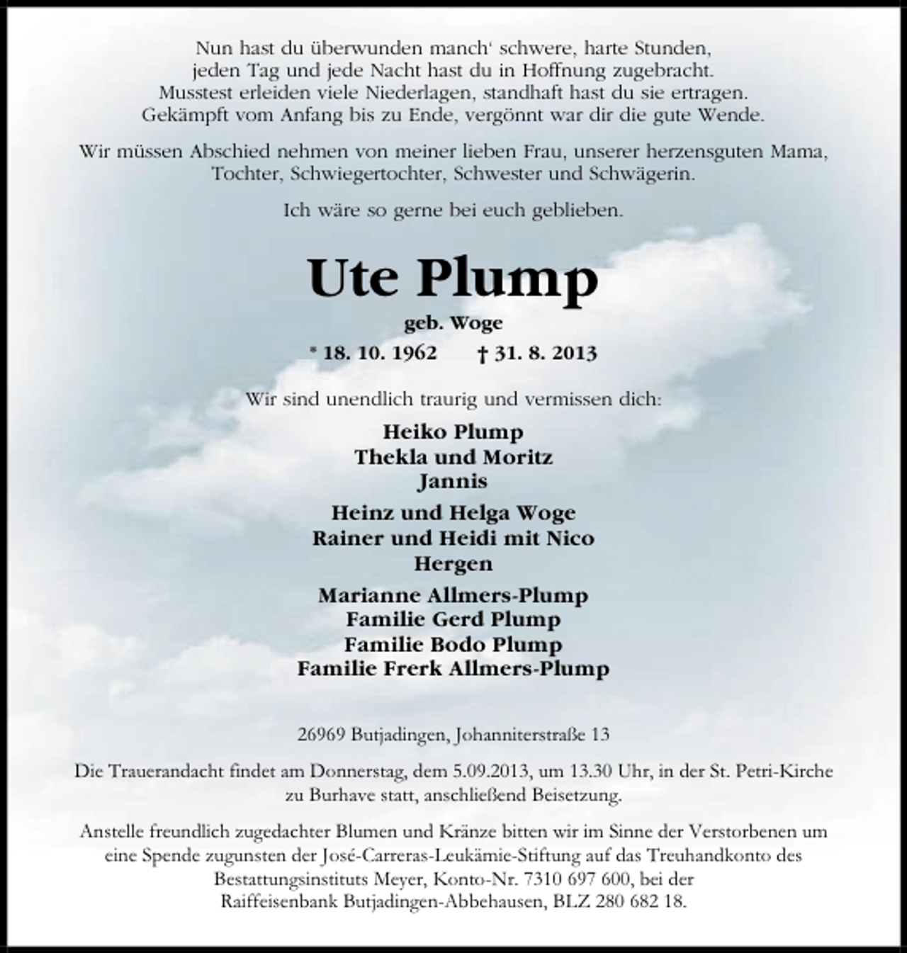 <p>Nun hast du überwunden manch‘ schwere, harte Stunden,<br />jeden Tag und jede Nacht hast du in Hoffnung zugebracht.<br />Musstest erleiden viele Niederlagen, standhaft hast du sie ertragen.<br />Gekämpft vom Anfang bis zu Ende, vergönnt war dir die gute Wende.<br />Wir müssen Abschied nehmen von meiner lieben Frau, unserer herzensguten Mama,<br />Tochter, Schwiegertochter, Schwester und Schwägerin.<br />Ich wäre so gerne bei euch geblieben.</p><p>Ute Plump<br />geb. Woge<br />* 18. 10. 1962<br />† 31. 8. 2013</p><p>Wir sind unendlich traurig und vermissen dich:</p><p>Heiko Plump<br />Thekla und Moritz<br />Jannis<br />Heinz und Helga Woge<br />Rainer und Heidi mit Nico<br />Hergen<br />Marianne Allmers-Plump<br />Familie Gerd Plump<br />Familie Bodo Plump<br />Familie Frerk Allmers-Plump<br />26969 Butjadingen, Johanniterstraße 13<br />Die Trauerandacht findet am Donnerstag, dem 5.09.2013, um 13.30 Uhr, in der St. Petri-Kirche<br />zu Burhave statt, anschließend Beisetzung.<br />Anstelle freundlich zugedachter Blumen und Kränze bitten wir im Sinne der Verstorbenen um<br />eine Spende zugunsten der José-Carreras-Leukämie-Stiftung auf das Treuhandkonto des<br />Bestattungsinstituts Meyer, Konto-Nr. 7310 697 600, bei der<br />Raiffeisenbank Butjadingen-Abbehausen, BLZ 280 682 18.</p>
