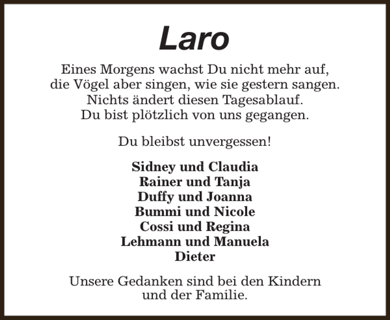 <p>Laro</p><p>Eines Morgens wachst Du nicht mehr auf,<br />die Vögel aber singen, wie sie gestern sangen.<br />Nichts ändert diesen Tagesablauf.<br />Du bist plötzlich von uns gegangen.<br />Du bleibst unvergessen!<br />Sidney und Claudia<br />Rainer und Tanja<br />Duffy und Joanna<br />Bummi und Nicole<br />Cossi und Regina<br />Lehmann und Manuela<br />Dieter<br />Unsere Gedanken sind bei den Kindern<br />und der Familie.</p>