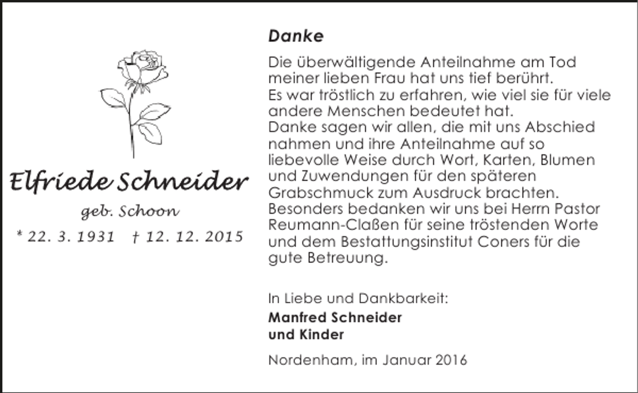 <p>Danke</p><p>geb. Schoon<br />* 22. 3. 1931</p><p>† 12. 12. 2015</p><p>Die überwältigende Anteilnahme am Tod<br />meiner lieben Frau hat uns tief berührt.<br />Es war tröstlich zu erfahren, wie viel sie für viele<br />andere Menschen bedeutet hat.<br />Danke sagen wir allen, die mit uns Abschied<br />nahmen und ihre Anteilnahme auf so<br />liebevolle Weise durch Wort, Karten, Blumen<br />und Zuwendungen für den späteren<br />Grabschmuck zum Ausdruck brachten.<br />Besonders bedanken wir uns bei Herrn Pastor<br />Reumann-Claßen für seine tröstenden Worte<br />und dem Bestattungsinstitut Coners für die<br />gute Betreuung.<br />In Liebe und Dankbarkeit:<br />Manfred Schneider<br />und Kinder</p><p>Nordenham, im Januar 2016</p>