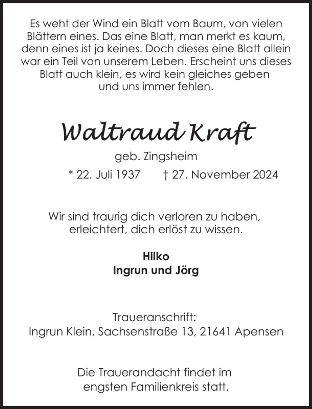 <p>Es weht der Wind ein Blatt vom Baum, von vielen<br />Blättern eines. Das eine Blatt, man merkt es kaum,<br />denn eines ist ja keines. Doch dieses eine Blatt allein<br />war ein Teil von unserem Leben. Erscheint uns dieses<br />Blatt auch klein, es wird kein gleiches geben<br />und uns immer fehlen.</p>
<p>geb. Zingsheim<br />* 22. Juli 1937</p>
<p>† 27. November 2024</p>
<p>Wir sind traurig dich verloren zu haben,<br />erleichtert, dich erlöst zu wissen.<br />Hilko<br />Ingrun und Jörg</p>
<p>Traueranschrift:<br />Ingrun Klein, Sachsenstraße 13, 21641 Apensen<br />Die Trauerandacht findet im<br />engsten Familienkreis statt.</p>