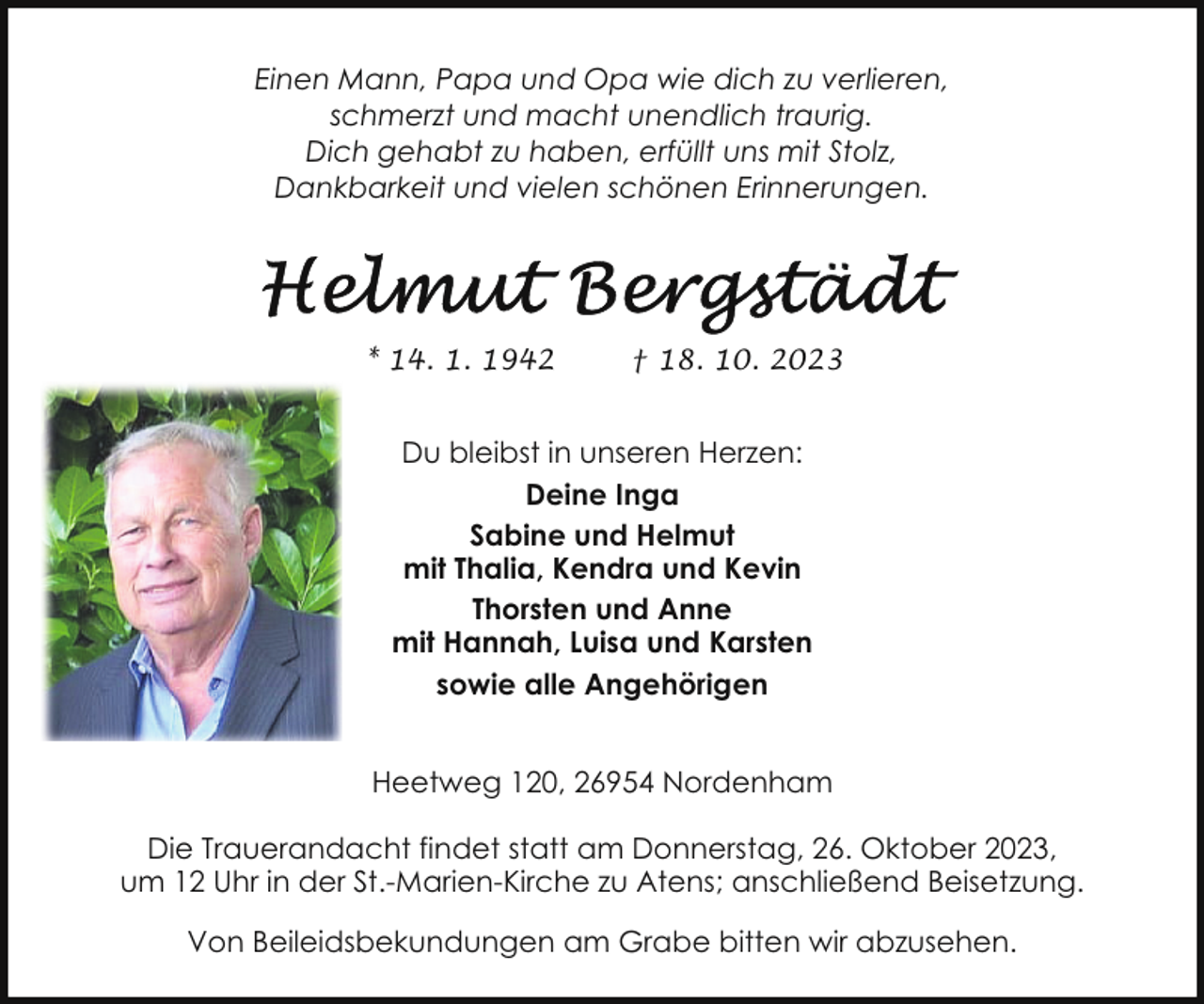 <p>Einen Mann, Papa und Opa wie dich zu verlieren,<br />schmerzt und macht unendlich traurig.<br />Dich gehabt zu haben, erfüllt uns mit Stolz,<br />Dankbarkeit und vielen schönen Erinnerungen.</p><p>* 14. 1. 1942</p><p>† 18. 10. 2023</p><p>Du bleibst in unseren Herzen:<br />Deine Inga<br />Sabine und Helmut<br />mit Thalia, Kendra und Kevin<br />Thorsten und Anne<br />mit Hannah, Luisa und Karsten<br />sowie alle Angehörigen<br />Heetweg 120, 26954 Nordenham<br />Die Trauerandacht findet statt am Donnerstag, 26. Oktober 2023,<br />um 12 Uhr in der St.-Marien-Kirche zu Atens; anschließend Beisetzung.<br />Von Beileidsbekundungen am Grabe bitten wir abzusehen.</p>