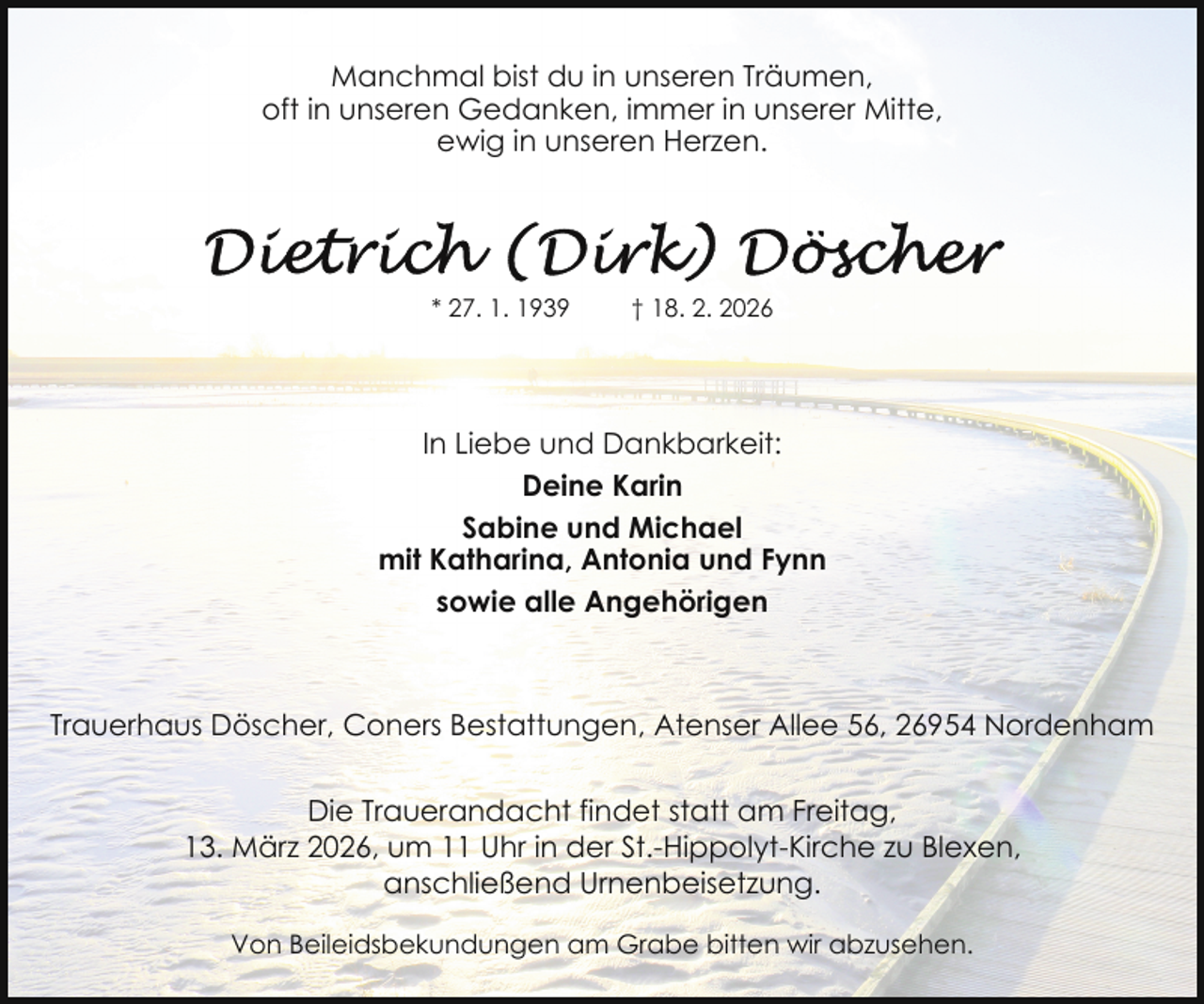 <p>Manchmal bist du in unseren Träumen,<br />oft in unseren Gedanken, immer in unserer Mitte,<br />ewig in unseren Herzen.</p>
<p>* 27. 1. 1939</p>
<p>† 18. 2. 2026</p>
<p>In Liebe und Dankbarkeit:<br />Deine Karin<br />Sabine und Michael<br />mit Katharina, Antonia und Fynn<br />sowie alle Angehörigen</p>
<p>Trauerhaus Döscher, Coners Bestattungen, Atenser Allee 56, 26954 Nordenham<br />Die Trauerandacht findet statt am Freitag,<br />13. März 2026, um 11 Uhr in der St.-Hippolyt-Kirche zu Blexen,<br />anschließend Urnenbeisetzung.<br />Von Beileidsbekundungen am Grabe bitten wir abzusehen.</p>