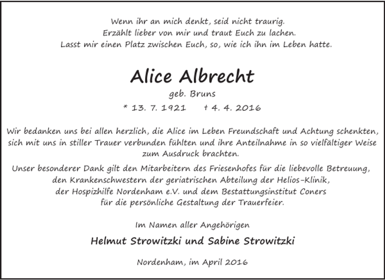 <p>Wenn ihr an mich denkt, seid nicht traurig.<br />Erzählt lieber von mir und traut Euch zu lachen.<br />Lasst mir einen Platz zwischen Euch, so, wie ich ihn im Leben hatte.</p><p>Alice Albrecht<br />geb. Bruns</p><p>* 13. 7. 1921</p><p>† 4. 4. 2016</p><p>Wir bedanken uns bei allen herzlich, die Alice im Leben Freundschaft und Achtung schenkten,<br />sich mit uns in stiller Trauer verbunden fühlten und ihre Anteilnahme in so vielfältiger Weise<br />zum Ausdruck brachten.<br />Unser besonderer Dank gilt den Mitarbeitern des Friesenhofes für die liebevolle Betreuung,<br />den Krankenschwestern der geriatrischen Abteilung der Helios-Klinik,<br />der Hospizhilfe Nordenham e.V. und dem Bestattungsinstitut Coners<br />für die persönliche Gestaltung der Trauerfeier.<br />Im Namen aller Angehörigen</p><p>Helmut Strowitzki und Sabine Strowitzki<br />Nordenham, im April 2016</p>