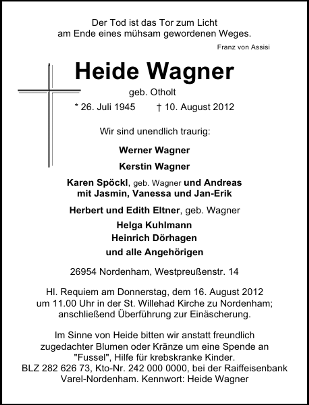 <p>Der Tod ist das Tor zum Licht<br />am Ende eines mühsam gewordenen Weges.<br />Franz von Assisi</p><p>Heide Wagner<br />geb. Otholt</p><p>* 26. Juli 1945</p><p>† 10. August 2012</p><p>Wir sind unendlich traurig:<br />Werner Wagner<br />Kerstin Wagner<br />Karen Spöckl, geb. Wagner und Andreas<br />mit Jasmin, Vanessa und Jan-Erik<br />Herbert und Edith Eltner, geb. Wagner<br />Helga Kuhlmann<br />Heinrich Dörhagen<br />und alle Angehörigen<br />26954 Nordenham, Westpreußenstr. 14<br />Hl. Requiem am Donnerstag, dem 16. August 2012<br />um 11.00 Uhr in der St. Willehad Kirche zu Nordenham;<br />anschließend Überführung zur Einäscherung.<br />Im Sinne von Heide bitten wir anstatt freundlich<br />zugedachter Blumen oder Kränze um eine Spende an<br />"Fussel", Hilfe für krebskranke Kinder.<br />BLZ 282 626 73, Kto-Nr. 242 0, bei der Raiffeisenbank<br />Varel-Nordenham. Kennwort: Heide Wagner</p>