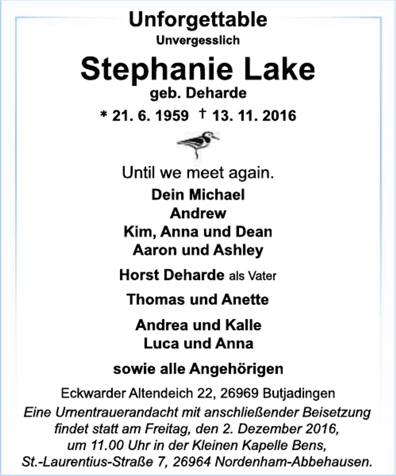 <p>Unforgettable<br />Unvergesslich</p><p>Stephanie Lake<br />geb. Deharde<br />* 21. 6. 1959 † 13. 11. 2016</p><p>Until we meet again.<br />Dein Michael<br />Andrew<br />Kim, Anna und Dean<br />Aaron und Ashley<br />Horst Deharde als Vater<br />Thomas und Anette<br />Andrea und Kalle<br />Luca und Anna<br />sowie alle Angehörigen<br />Eckwarder Altendeich 22, 26969 Butjadingen<br />Eine Urnentrauerandacht mit anschließender Beisetzung<br />findet statt am Freitag, den 2. Dezember 2016,<br />um 11.00 Uhr in der Kleinen Kapelle Bens,<br />St.-Laurentius-Straße 7, 26964 Nordenham-Abbehausen.</p>