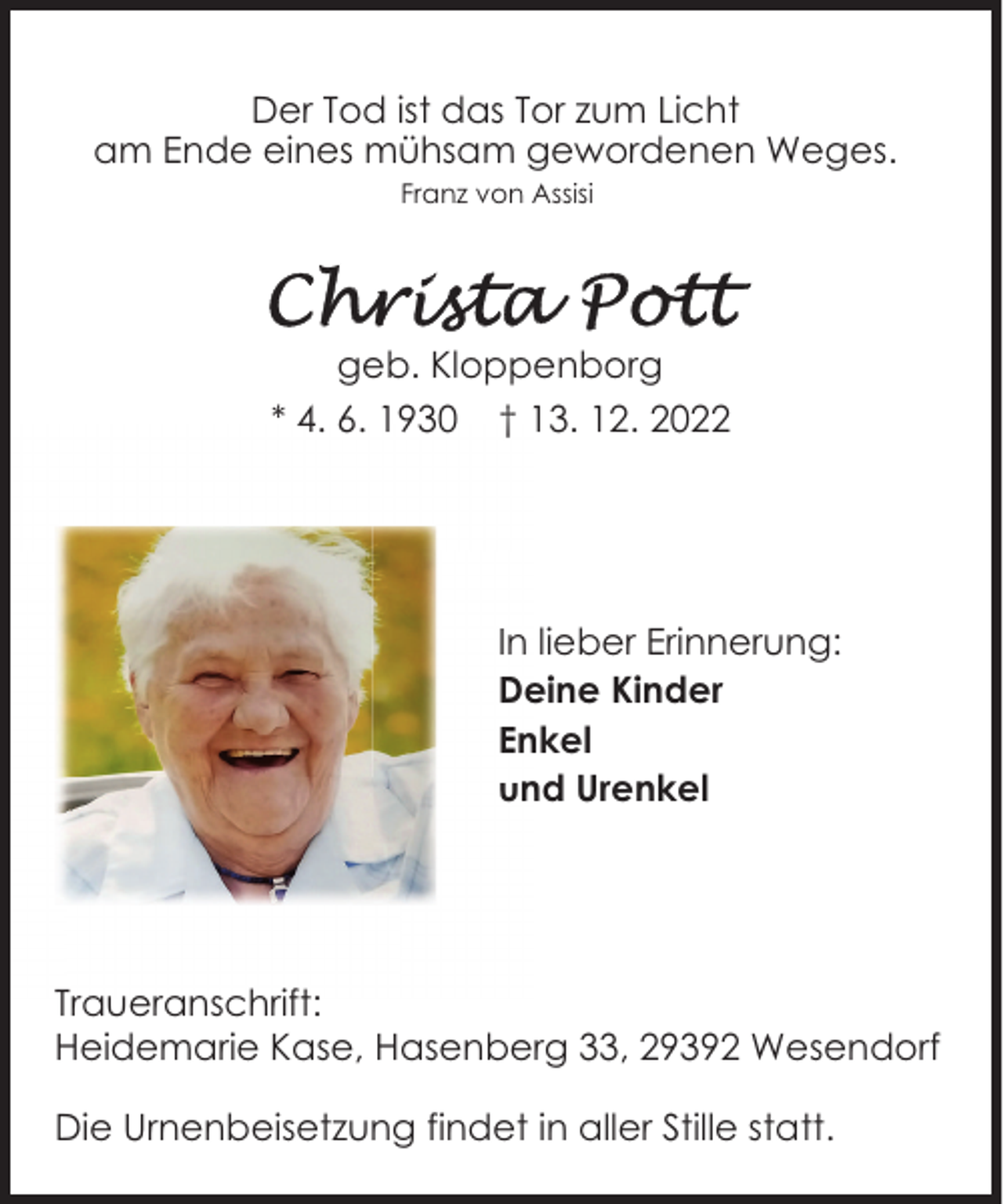 <p>Der Tod ist das Tor zum Licht<br />am Ende eines mühsam gewordenen Weges.<br />Franz von Assisi</p><p>geb. Kloppenborg<br />* 4. 6. 1930 † 13. 12. 2022</p><p>In lieber Erinnerung:<br />Deine Kinder<br />Enkel<br />und Urenkel</p><p>Traueranschrift:<br />Heidemarie Kase, Hasenberg 33, 29392 Wesendorf<br />Die Urnenbeisetzung findet in aller Stille statt.</p>