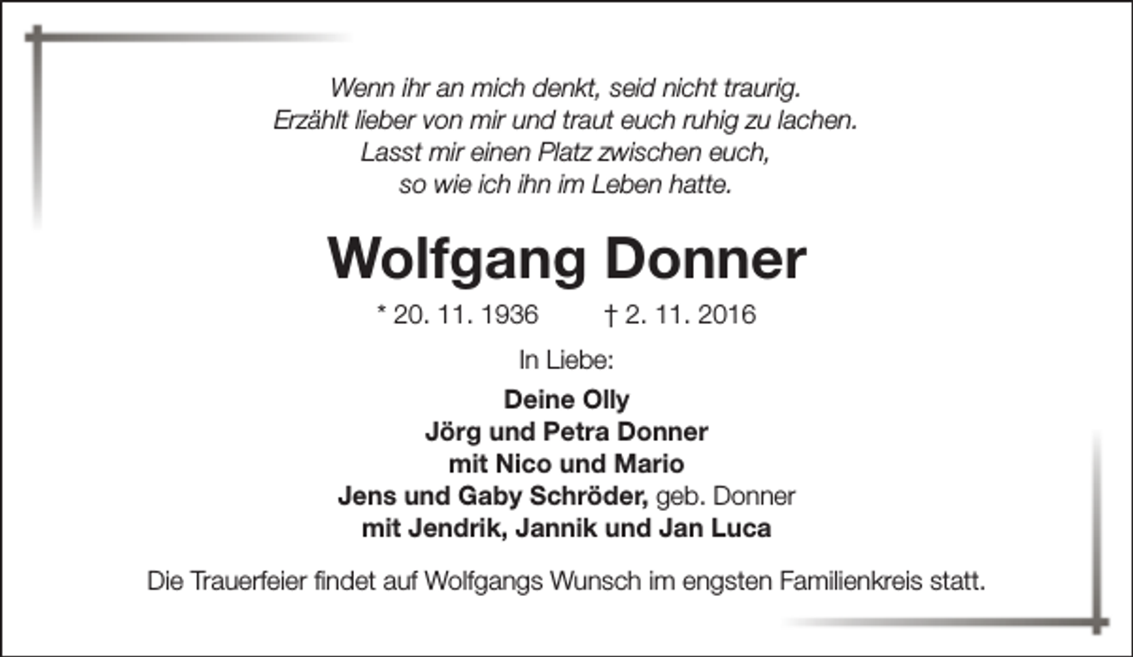 <p>Wenn ihr an mich denkt, seid nicht traurig.<br />Erzählt lieber von mir und traut euch ruhig zu lachen.<br />Lasst mir einen Platz zwischen euch,<br />so wie ich ihn im Leben hatte.</p><p>Wolfgang Donner<br />* 20. 11. 1936</p><p>† 2. 11. 2016</p><p>In Liebe:<br />Deine Olly<br />Jörg und Petra Donner<br />mit Nico und Mario<br />Jens und Gaby Schröder, geb. Donner<br />mit Jendrik, Jannik und Jan Luca<br />Die Trauerfeier findet auf Wolfgangs Wunsch im engsten Familienkreis statt.</p>