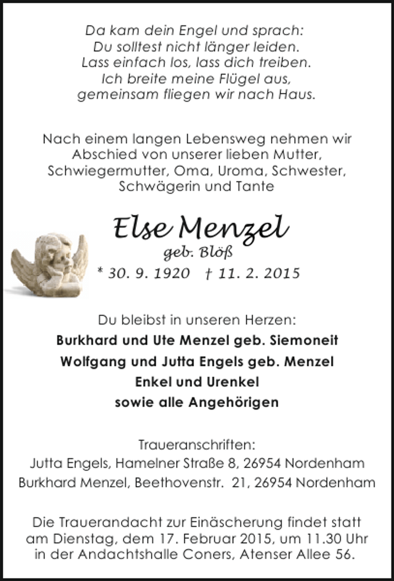 <p>Da kam dein Engel und sprach:<br />Du solltest nicht länger leiden.<br />Lass einfach los, lass dich treiben.<br />Ich breite meine Flügel aus,<br />gemeinsam fliegen wir nach Haus.<br />Nach einem langen Lebensweg nehmen wir<br />Abschied von unserer lieben Mutter,<br />Schwiegermutter, Oma, Uroma, Schwester,<br />Schwägerin und Tante</p>
<p>Else Menzel<br />geb. Blöß</p>
<p>* 30. 9. 1920</p>
<p>† 11. 2. 2015</p>
<p>Du bleibst in unseren Herzen:<br />Burkhard und Ute Menzel geb. Siemoneit<br />Wolfgang und Jutta Engels geb. Menzel<br />Enkel und Urenkel<br />sowie alle Angehörigen<br />Traueranschriften:<br />Jutta Engels, Hamelner Straße 8, 26954 Nordenham<br />Burkhard Menzel, Beethovenstr. 21, 26954 Nordenham</p>
<p>Die Trauerandacht zur Einäscherung findet statt<br />am Dienstag, dem 17. Februar 2015, um 11.30 Uhr<br />in der Andachtshalle Coners, Atenser Allee 56.</p>