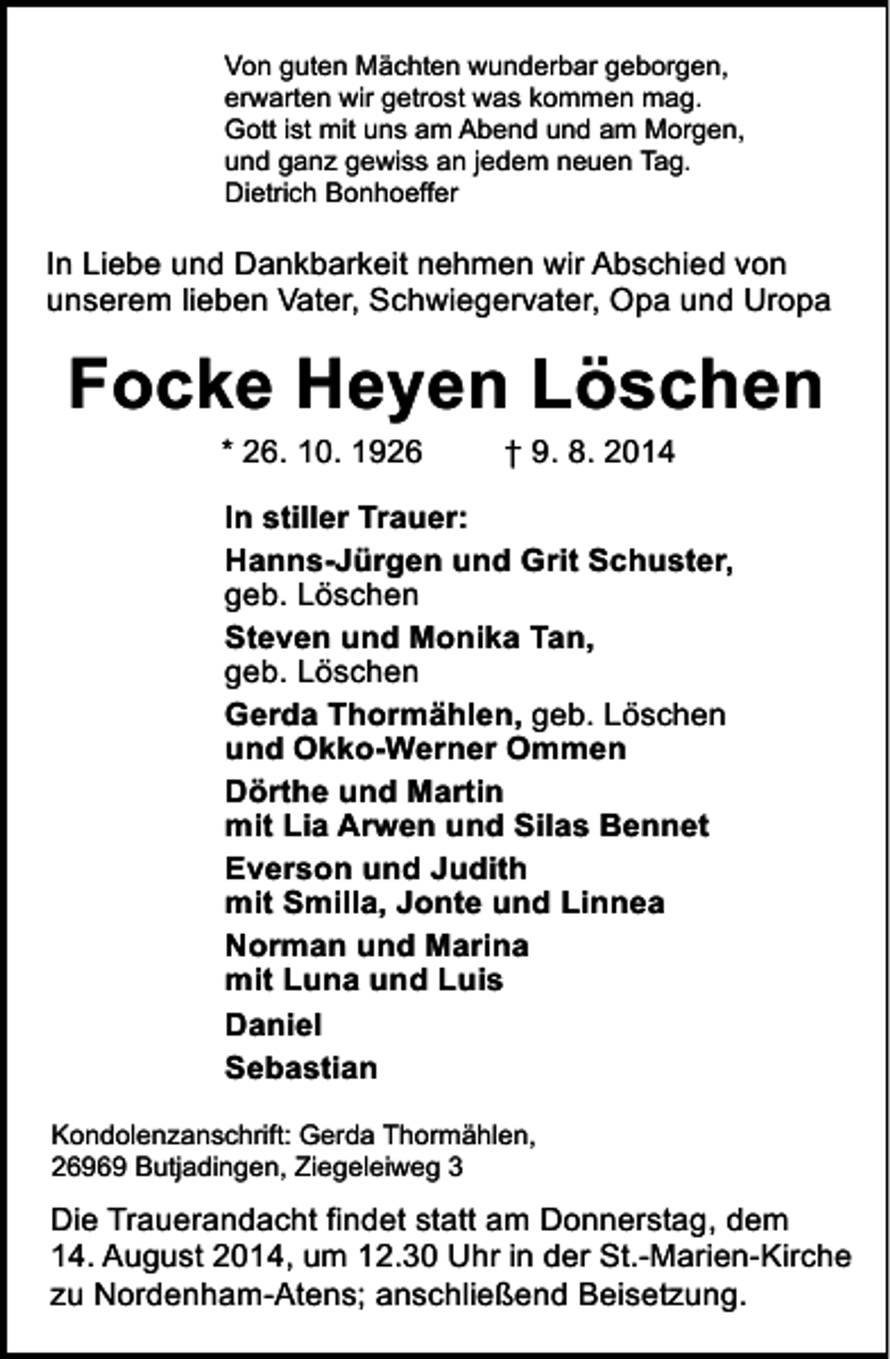<p>Von guten Mächten wunderbar geborgen,<br />erwarten wir getrost was kommen mag.<br />Gott ist mit uns am Abend und am Morgen,<br />und ganz gewiss an jedem neuen Tag.<br />Dietrich Bonhoeffer</p><p>In Liebe und Dankbarkeit nehmen wir Abschied von<br />unserem lieben Vater, Schwiegervater, Opa und Uropa</p><p>Focke Heyen Löschen<br />* 26. 10. 1926</p><p>† 9. 8. 2014</p><p>In stiller Trauer:<br />Hanns-Jürgen und Grit Schuster,<br />geb. Löschen<br />Steven und Monika Tan,<br />geb. Löschen<br />Gerda Thormählen, geb. Löschen<br />und Okko-Werner Ommen<br />Dörthe und Martin<br />mit Lia Arwen und Silas Bennet<br />Everson und Judith<br />mit Smilla, Jonte und Linnea<br />Norman und Marina<br />mit Luna und Luis<br />Daniel<br />Sebastian<br />Kondolenzanschrift: Gerda Thormählen,<br />26969 Butjadingen, Ziegeleiweg 3</p><p>Die Trauerandacht findet statt am Donnerstag, dem<br />14. August 2014, um 12.30 Uhr in der St.-Marien-Kirche<br />zu Nordenham-Atens; anschließend Beisetzung.</p>