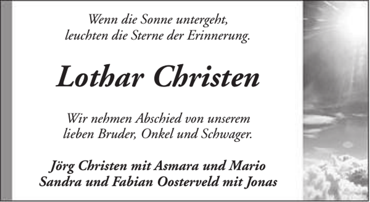 <p>Wenn die Sonne untergeht,<br />leuchten die Sterne der Erinnerung.</p><p>Lothar Christen<br />Wir nehmen Abschied von unserem<br />lieben Bruder, Onkel und Schwager.<br />Jörg Christen mit Asmara und Mario<br />Sandra und Fabian Oosterveld mit Jonas</p>