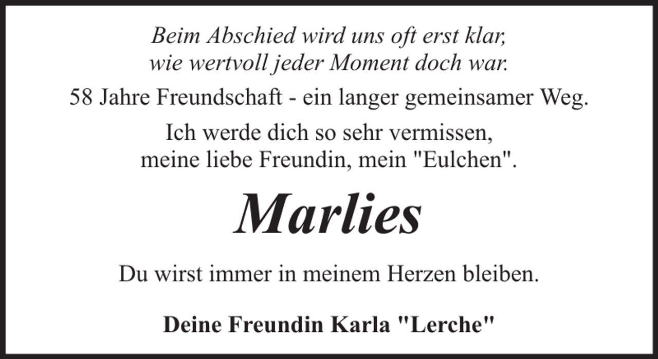 <p>Beim Abschied wird uns oft erst klar,<br />wie wertvoll jeder Moment doch war.<br />58 Jahre Freundschaft - ein langer gemeinsamer Weg.<br />Ich werde dich so sehr vermissen,<br />meine liebe Freundin, mein "Eulchen".</p><p>Marlies<br />Du wirst immer in meinem Herzen bleiben.<br />Deine Freundin Karla "Lerche"</p>