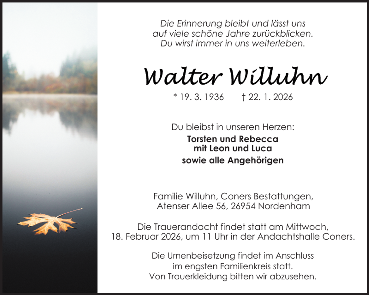 <p>Die Erinnerung bleibt und lässt uns<br />auf viele schöne Jahre zurückblicken.<br />Du wirst immer in uns weiterleben.</p>
<p>* 19. 3. 1936</p>
<p>† 22. 1. 2026</p>
<p>Du bleibst in unseren Herzen:<br />Torsten und Rebecca<br />mit Leon und Luca<br />sowie alle Angehörigen</p>
<p>Familie Willuhn, Coners Bestattungen,<br />Atenser Allee 56, 26954 Nordenham<br />Die Trauerandacht findet statt am Mittwoch,<br />18. Februar 2026, um 11 Uhr in der Andachtshalle Coners.<br />Die Urnenbeisetzung findet im Anschluss<br />im engsten Familienkreis statt.<br />Von Trauerkleidung bitten wir abzusehen.</p>