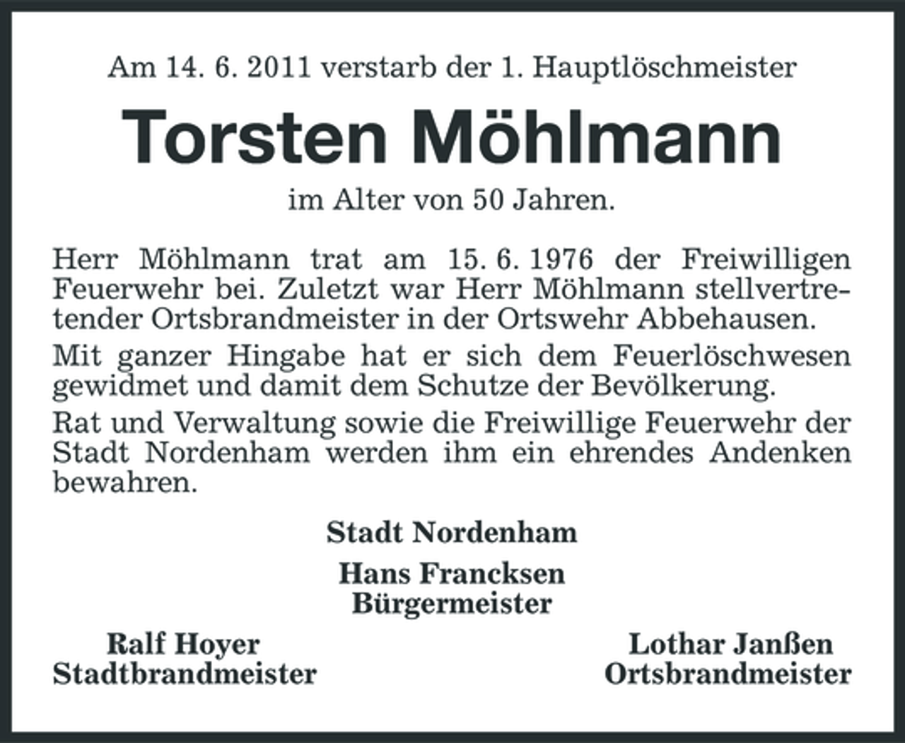 <p>Am 14. 6. 2011 verstarb der 1. Hauptlöschmeister</p><p>Torsten Möhlmann<br />im Alter von 50 Jahren. Herr Möhlmann trat am 15. 6. 1976 der Freiwilligen Feuerwehr bei. Zuletzt war Herr Möhlmann stellvertretender Ortsbrandmeister in der Ortswehr Abbehausen. Mit ganzer Hingabe hat er sich dem Feuerlöschwesen gewidmet und damit dem Schutze der Bevölkerung. Rat und Verwaltung sowie die Freiwillige Feuerwehr der Stadt Nordenham werden ihm ein ehrendes Andenken bewahren. Stadt Nordenham Hans Francksen Bürgermeister Ralf Hoyer Stadtbrandmeister Lothar Janßen Ortsbrandmeister</p>