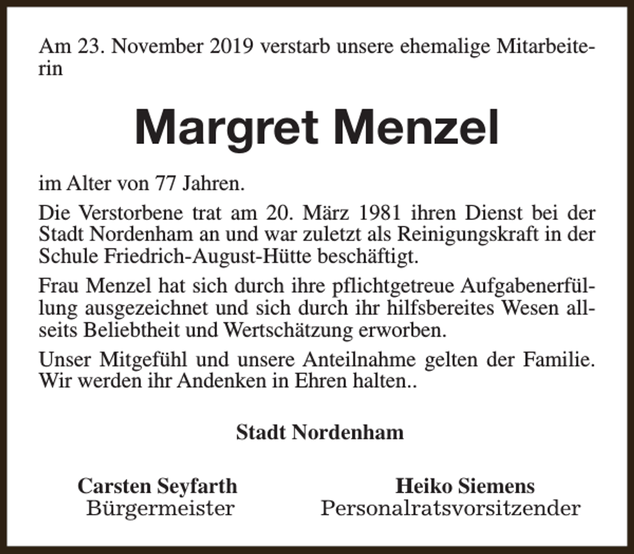 <p>Am 23. November 2019 verstarb unsere ehemalige Mitarbeiterin</p><p>Margret Menzel<br />im Alter von 77 Jahren.<br />Die Verstorbene trat am 20. März 1981 ihren Dienst bei der<br />Stadt Nordenham an und war zuletzt als Reinigungskraft in der<br />Schule Friedrich-August-Hütte beschäftigt.<br />Frau Menzel hat sich durch ihre pflichtgetreue Aufgabenerfüllung ausgezeichnet und sich durch ihr hilfsbereites Wesen allseits Beliebtheit und Wertschätzung erworben.<br />Unser Mitgefühl und unsere Anteilnahme gelten der Familie.<br />Wir werden ihr Andenken in Ehren halten..<br />Stadt Nordenham<br />Carsten Seyfarth<br />Bürgermeister</p><p>Heiko Siemens<br />Personalratsvorsitzender</p>