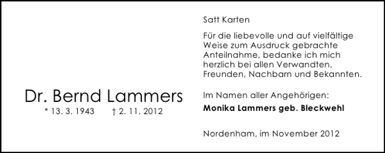 <p>Satt Karten<br />Für die liebevolle und auf vielfältige<br />Weise zum Ausdruck gebrachte<br />Anteilnahme, bedanke ich mich<br />herzlich bei allen Verwandten,<br />Freunden, Nachbarn und Bekannten.</p><p>Dr. Bernd Lammers<br />* 13. 3. 1943</p><p>† 2. 11. 2012</p><p>Im Namen aller Angehörigen:<br />Monika Lammers geb. Bleckwehl<br />Nordenham, im November 2012</p>