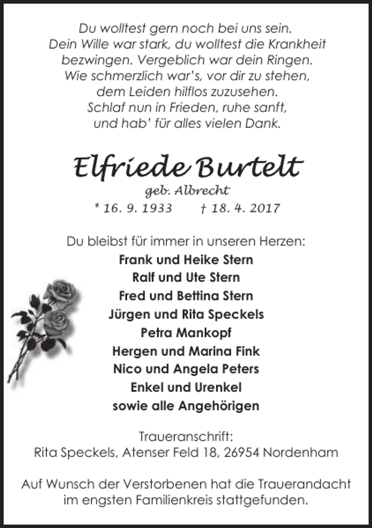 <p>Du wolltest gern noch bei uns sein.<br />Dein Wille war stark, du wolltest die Krankheit<br />bezwingen. Vergeblich war dein Ringen.<br />Wie schmerzlich war’s, vor dir zu stehen,<br />dem Leiden hilflos zuzusehen.<br />Schlaf nun in Frieden, ruhe sanft,<br />und hab’ für alles vielen Dank.</p><p>geb. Albrecht<br />* 16. 9. 1933</p><p>† 18. 4. 2017</p><p>Du bleibst für immer in unseren Herzen:<br />Frank und Heike Stern<br />Ralf und Ute Stern<br />Fred und Bettina Stern<br />Jürgen und Rita Speckels<br />Petra Mankopf<br />Hergen und Marina Fink<br />Nico und Angela Peters<br />Enkel und Urenkel<br />sowie alle Angehörigen<br />Traueranschrift:<br />Rita Speckels, Atenser Feld 18, 26954 Nordenham<br />Auf Wunsch der Verstorbenen hat die Trauerandacht<br />im engsten Familienkreis stattgefunden.</p>