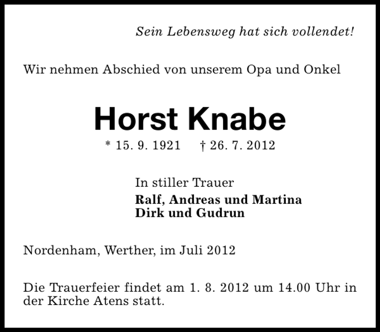 <p>Sein Lebensweg hat sich vollendet!<br />Wir nehmen Abschied von unserem Opa und Onkel</p><p>Horst Knabe<br />* 15. 9. 1921</p><p>† 26. 7. 2012</p><p>In stiller Trauer<br />Ralf, Andreas und Martina<br />Dirk und Gudrun<br />Nordenham, Werther, im Juli 2012<br />Die Trauerfeier findet am 1. 8. 2012 um 14.00 Uhr in<br />der Kirche Atens statt.</p>