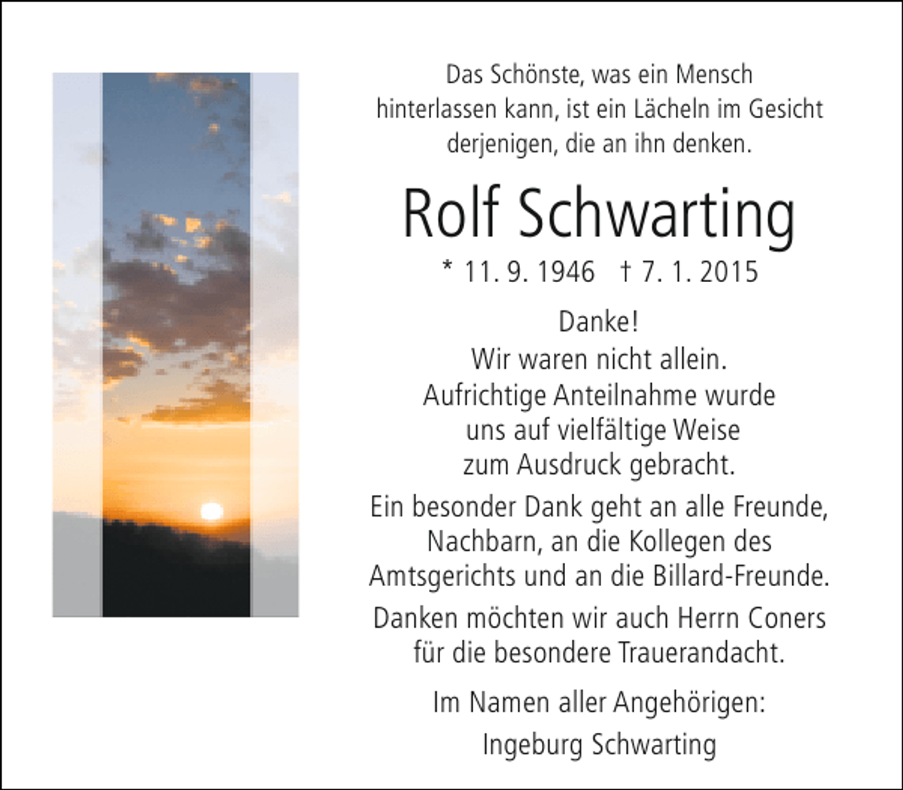 <p>Das Schönste, was ein Mensch<br />hinterlassen kann, ist ein Lächeln im Gesicht<br />derjenigen, die an ihn denken.</p><p>Rolf Schwarting<br />* 11. 9. 1946 † 7. 1. 2015</p><p>Danke!<br />Wir waren nicht allein.<br />Aufrichtige Anteilnahme wurde<br />uns auf vielfältige Weise<br />zum Ausdruck gebracht.<br />Ein besonder Dank geht an alle Freunde,<br />Nachbarn, an die Kollegen des<br />Amtsgerichts und an die Billard-Freunde.<br />Danken möchten wir auch Herrn Coners<br />für die besondere Trauerandacht.<br />Im Namen aller Angehörigen:<br />Ingeburg Schwarting</p>