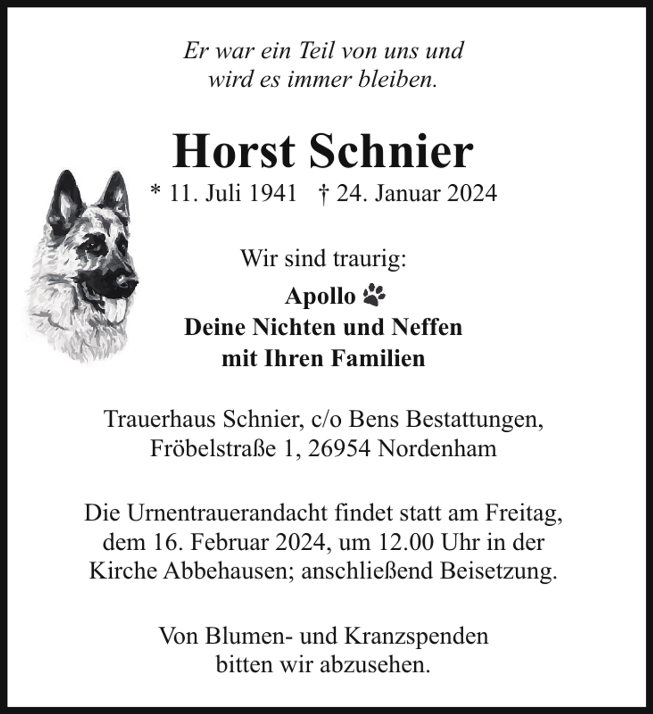 <p>Er war ein Teil von uns und<br />wird es immer bleiben.</p><p>Horst Schnier</p><p>* 11. Juli 1941 † 24. Januar 2024<br />Wir sind traurig:<br />Apollo<br />Deine Nichten und Neffen<br />mit Ihren Familien<br />Trauerhaus Schnier, c/o Bens Bestattungen,<br />Fröbelstraße 1, 26954 Nordenham<br />Die Urnentrauerandacht findet statt am Freitag,<br />dem 16. Februar 2024, um 12.00 Uhr in der<br />Kirche Abbehausen; anschließend Beisetzung.<br />Von Blumen- und Kranzspenden<br />bitten wir abzusehen.</p>