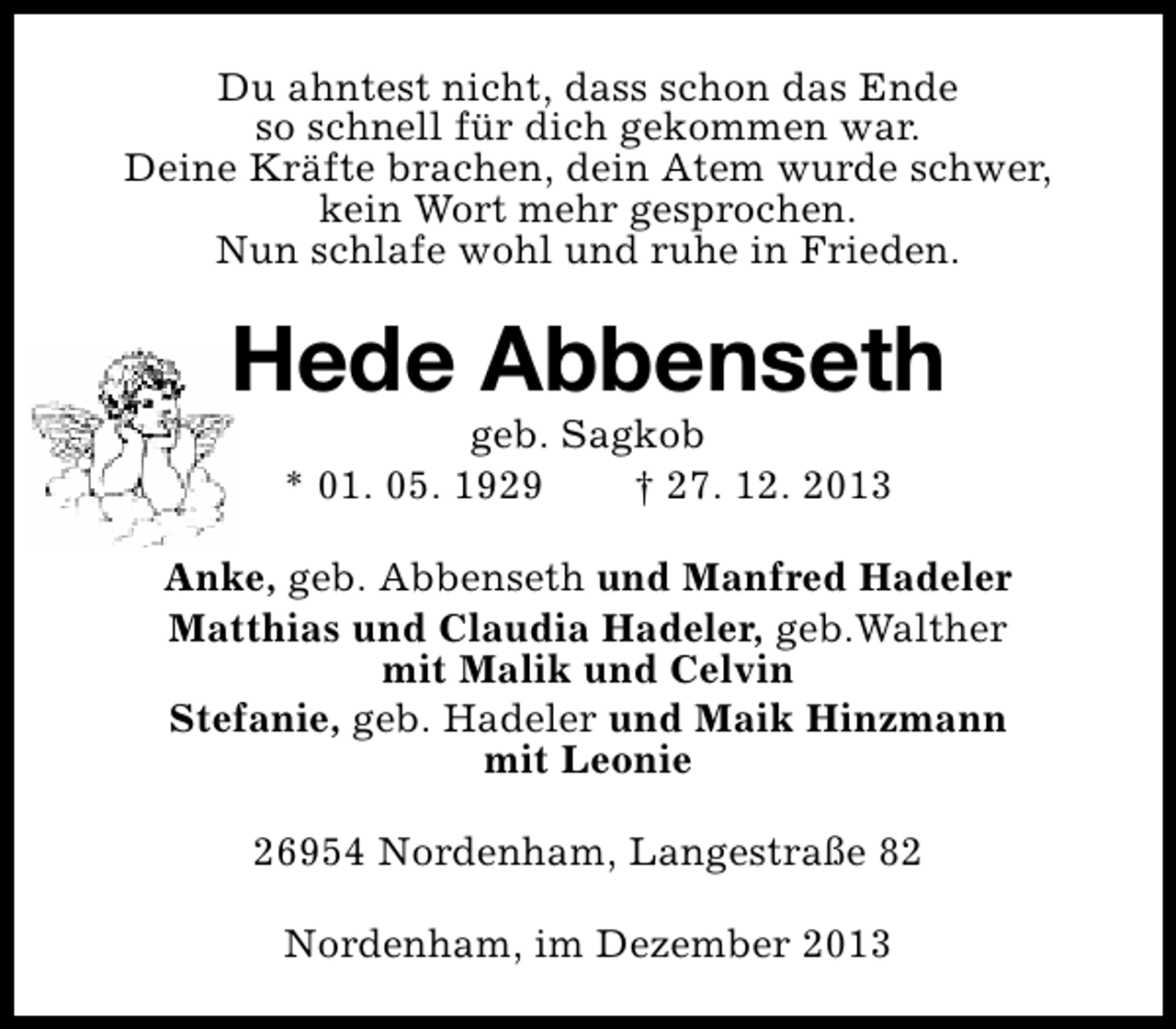 <p>Du ahntest nicht, dass schon das Ende<br />so schnell für dich gekommen war.<br />Deine Kräfte brachen, dein Atem wurde schwer,<br />kein Wort mehr gesprochen.<br />Nun schlafe wohl und ruhe in Frieden.</p><p>Hede Abbenseth<br />geb. Sagkob<br />* 01. 05. 1929<br />† 27. 12. 2013</p><p>Anke, geb. Abbenseth und Manfred Hadeler<br />Matthias und Claudia Hadeler, geb.Walther<br />mit Malik und Celvin<br />Stefanie, geb. Hadeler und Maik Hinzmann<br />mit Leonie<br />26954 Nordenham, Langestraße 82<br />Nordenham, im Dezember 2013</p>