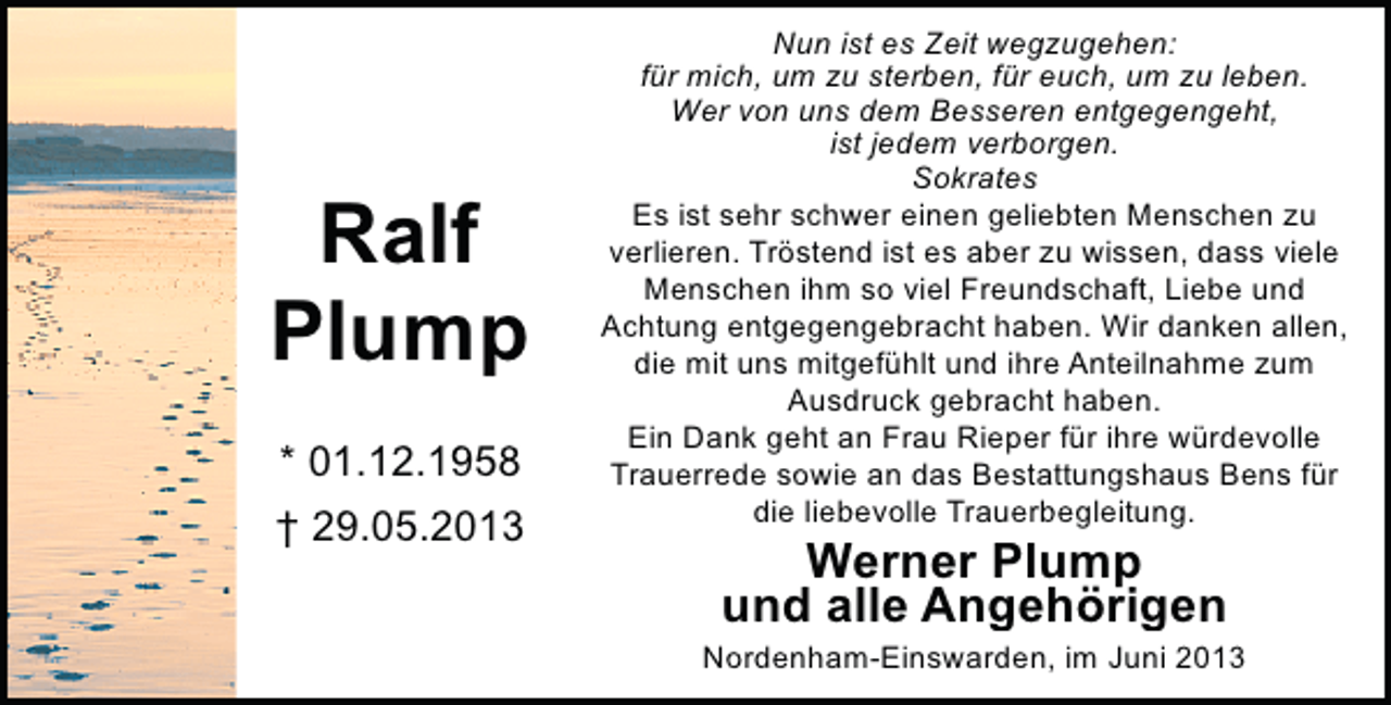 <p>Ralf<br />Plump<br />* 01.12.1958<br />† 29.05.2013</p>
<p>Nun ist es Zeit wegzugehen:<br />für mich, um zu sterben, für euch, um zu leben.<br />Wer von uns dem Besseren entgegengeht,<br />ist jedem verborgen.<br />Sokrates<br />Es ist sehr schwer einen geliebten Menschen zu<br />verlieren. Tröstend ist es aber zu wissen, dass viele<br />Menschen ihm so viel Freundschaft, Liebe und<br />Achtung entgegengebracht haben. Wir danken allen,<br />die mit uns mitgefühlt und ihre Anteilnahme zum<br />Ausdruck gebracht haben.<br />Ein Dank geht an Frau Rieper für ihre würdevolle<br />Trauerrede sowie an das Bestattungshaus Bens für<br />die liebevolle Trauerbegleitung.</p>
<p>Werner Plump<br />und alle Angehörigen</p>
<p>Nordenham-Einswarden, im Juni 2013</p>