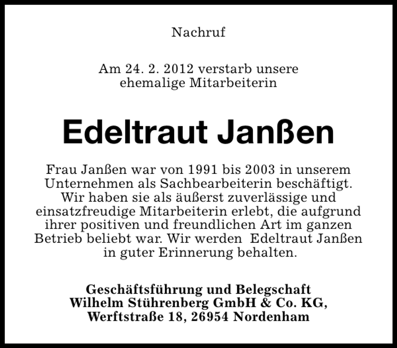 <p>Nachruf<br />Am 24. 2. 2012 verstarb unsere<br />ehemalige Mitarbeiterin</p>
<p>Edeltraut Janßen<br />Frau Janßen war von 1991 bis 2003 in unserem<br />Unternehmen als Sachbearbeiterin beschäftigt.<br />Wir haben sie als äußerst zuverlässige und<br />einsatzfreudige Mitarbeiterin erlebt, die aufgrund<br />ihrer positiven und freundlichen Art im ganzen<br />Betrieb beliebt war. Wir werden Edeltraut Janßen<br />in guter Erinnerung behalten.<br />Geschäftsführung und Belegschaft<br />Wilhelm Stührenberg GmbH &amp; Co. KG,<br />Werftstraße 18, 26954 Nordenham</p>
