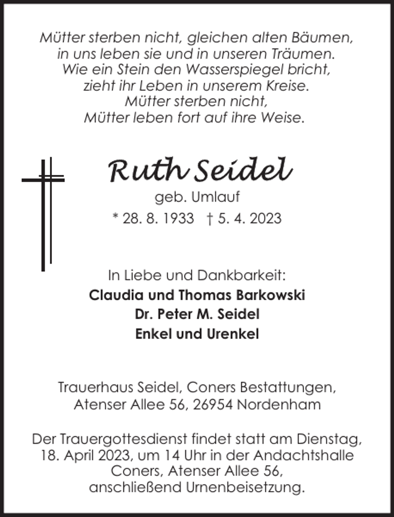 <p>Mütter sterben nicht, gleichen alten Bäumen,<br />in uns leben sie und in unseren Träumen.<br />Wie ein Stein den Wasserspiegel bricht,<br />zieht ihr Leben in unserem Kreise.<br />Mütter sterben nicht,<br />Mütter leben fort auf ihre Weise.</p><p>geb. Umlauf<br />* 28. 8. 1933 † 5. 4. 2023</p><p>In Liebe und Dankbarkeit:<br />Claudia und Thomas Barkowski<br />Dr. Peter M. Seidel<br />Enkel und Urenkel<br />Trauerhaus Seidel, Coners Bestattungen,<br />Atenser Allee 56, 26954 Nordenham<br />Der Trauergottesdienst findet statt am Dienstag,<br />18. April 2023, um 14 Uhr in der Andachtshalle<br />Coners, Atenser Allee 56,<br />anschließend Urnenbeisetzung.</p>
