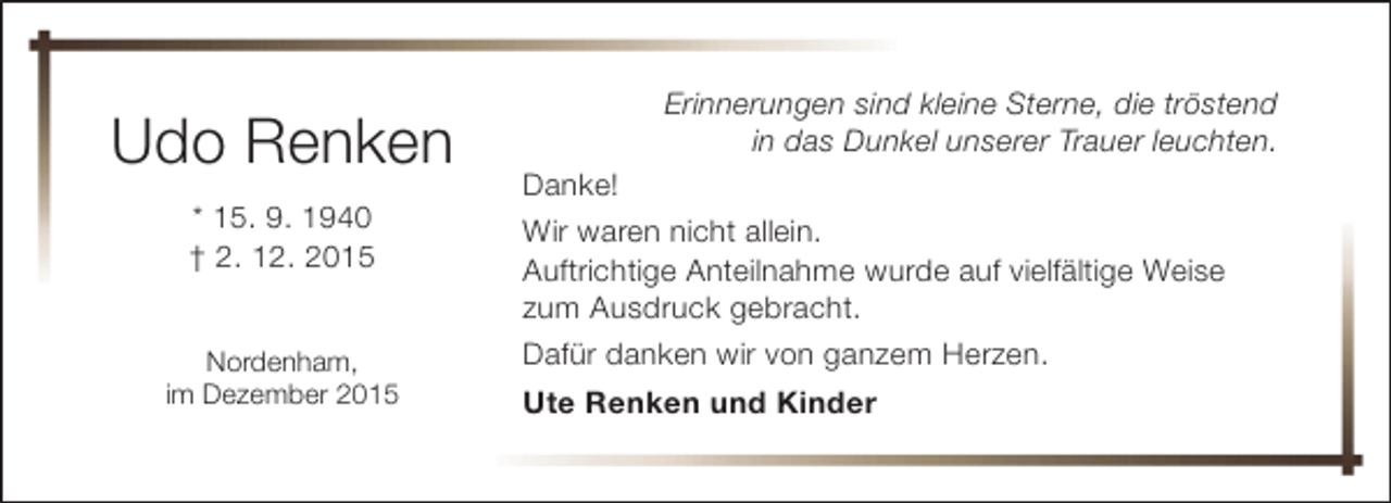 <p>Udo Renken<br />* 15. 9. 1940<br />† 2. 12. 2015<br />Nordenham,<br />im Dezember 2015</p><p>Erinnerungen sind kleine Sterne, die tröstend<br />in das Dunkel unserer Trauer leuchten.<br />Danke!<br />Wir waren nicht allein.<br />Auftrichtige Anteilnahme wurde auf vielfältige Weise<br />zum Ausdruck gebracht.<br />Dafür danken wir von ganzem Herzen.<br />Ute Renken und Kinder</p>
