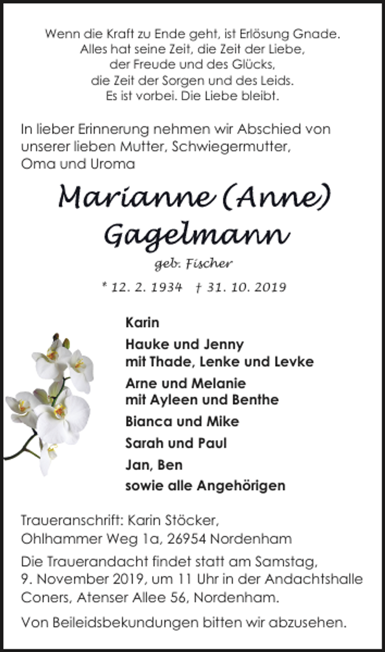<p>Wenn die Kraft zu Ende geht, ist Erlösung Gnade.<br />Alles hat seine Zeit, die Zeit der Liebe,<br />der Freude und des Glücks,<br />die Zeit der Sorgen und des Leids.<br />Es ist vorbei. Die Liebe bleibt.</p><p>In lieber Erinnerung nehmen wir Abschied von<br />unserer lieben Mutter, Schwiegermutter,<br />Oma und Uroma</p><p>geb. Fischer<br />* 12. 2. 1934</p><p>† 31. 10. 2019</p><p>Karin<br />Hauke und Jenny<br />mit Thade, Lenke und Levke<br />Arne und Melanie<br />mit Ayleen und Benthe<br />Bianca und Mike<br />Sarah und Paul<br />Jan, Ben<br />sowie alle Angehörigen<br />Traueranschrift: Karin Stöcker,<br />Ohlhammer Weg 1a, 26954 Nordenham<br />Die Trauerandacht findet statt am Samstag,<br />9. November 2019, um 11 Uhr in der Andachtshalle<br />Coners, Atenser Allee 56, Nordenham.<br />Von Beileidsbekundungen bitten wir abzusehen.</p>