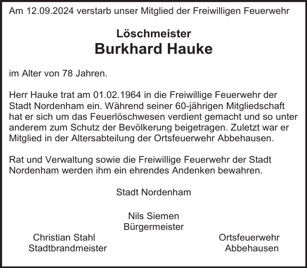 <p>Am 12.09.2024 verstarb unser Mitglied der Freiwilligen Feuerwehr</p><p>Löschmeister</p><p>Burkhard Hauke<br />im Alter von 78 Jahren.<br />Herr Hauke trat am 01.02.1964 in die Freiwillige Feuerwehr der<br />Stadt Nordenham ein. Während seiner 60-jährigen Mitgliedschaft<br />hat er sich um das Feuerlöschwesen verdient gemacht und so unter<br />anderem zum Schutz der Bevölkerung beigetragen. Zuletzt war er<br />Mitglied in der Altersabteilung der Ortsfeuerwehr Abbehausen.<br />Rat und Verwaltung sowie die Freiwillige Feuerwehr der Stadt<br />Nordenham werden ihm ein ehrendes Andenken bewahren.<br />Stadt Nordenham</p><p>Christian Stahl<br />Stadtbrandmeister</p><p>Nils Siemen<br />Bürgermeister</p><p>Ortsfeuerwehr<br />Abbehausen</p>