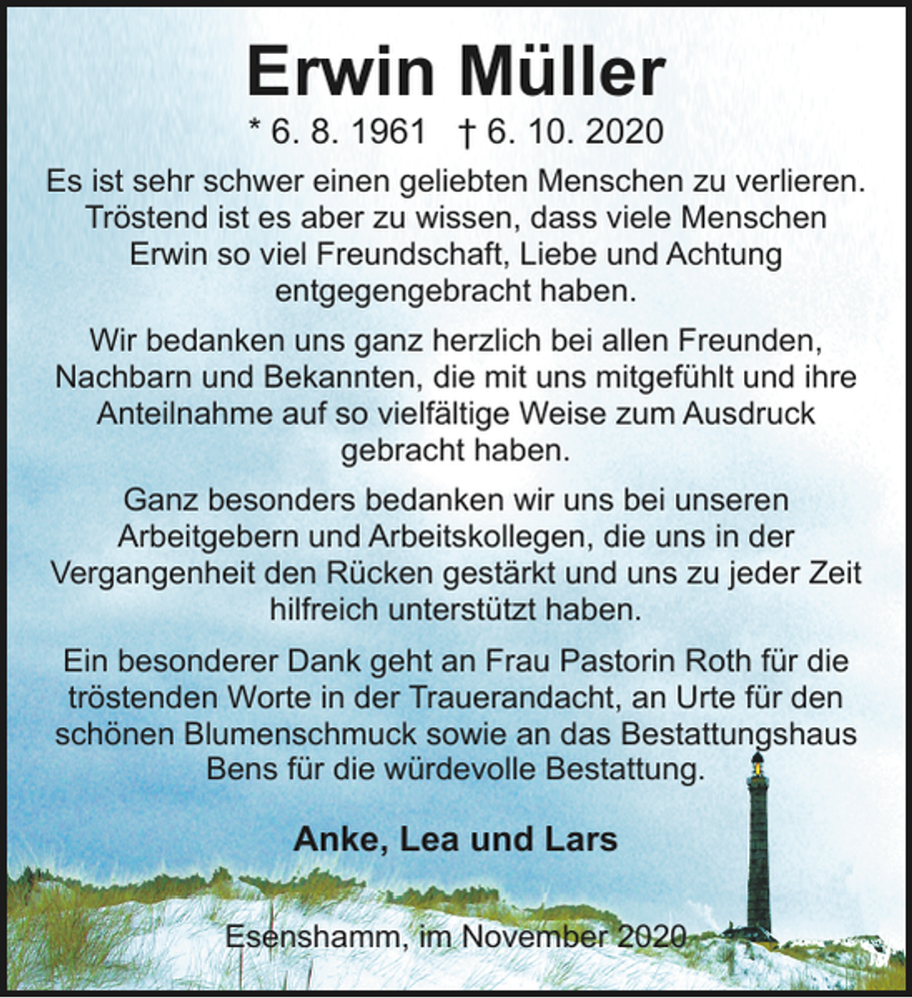 <p>Erwin Müller<br />* 6. 8. 1961 † 6. 10. 2020</p><p>Es ist sehr schwer einen geliebten Menschen zu verlieren.<br />Tröstend ist es aber zu wissen, dass viele Menschen<br />Erwin so viel Freundschaft, Liebe und Achtung<br />entgegengebracht haben.<br />Wir bedanken uns ganz herzlich bei allen Freunden,<br />Nachbarn und Bekannten, die mit uns mitgefühlt und ihre<br />Anteilnahme auf so vielfältige Weise zum Ausdruck<br />gebracht haben.<br />Ganz besonders bedanken wir uns bei unseren<br />Arbeitgebern und Arbeitskollegen, die uns in der<br />Vergangenheit den Rücken gestärkt und uns zu jeder Zeit<br />hilfreich unterstützt haben.<br />Ein besonderer Dank geht an Frau Pastorin Roth für die<br />tröstenden Worte in der Trauerandacht, an Urte für den<br />schönen Blumenschmuck sowie an das Bestattungshaus<br />Bens für die würdevolle Bestattung.</p><p>Anke, Lea und Lars<br />Esenshamm, im November 2020</p>