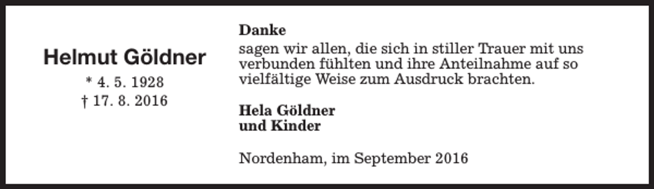 <p>Helmut Göldner<br />* 4. 5. 1928<br />† 17. 8. 2016</p><p>Danke<br />sagen wir allen, die sich in stiller Trauer mit uns<br />verbunden fühlten und ihre Anteilnahme auf so<br />vielfältige Weise zum Ausdruck brachten.<br />Hela Göldner<br />und Kinder<br />Nordenham, im September 2016</p>