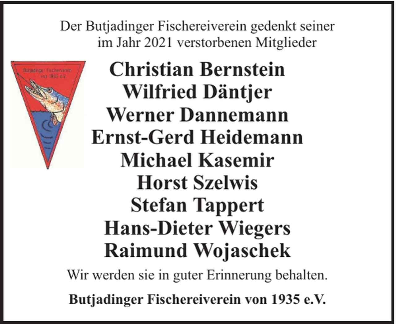<p>Der Butjadinger Fischereiverein gedenkt seiner<br />im Jahr 2021 verstorbenen Mitglieder</p><p>Christian Bernstein<br />Wilfried Däntjer<br />Werner Dannemann<br />Ernst-Gerd Heidemann<br />Michael Kasemir<br />Horst Szelwis<br />Stefan Tappert<br />Hans-Dieter Wiegers<br />Raimund Wojaschek<br />Wir werden sie in guter Erinnerung behalten.<br />Butjadinger Fischereiverein von 1935 e.V.</p>