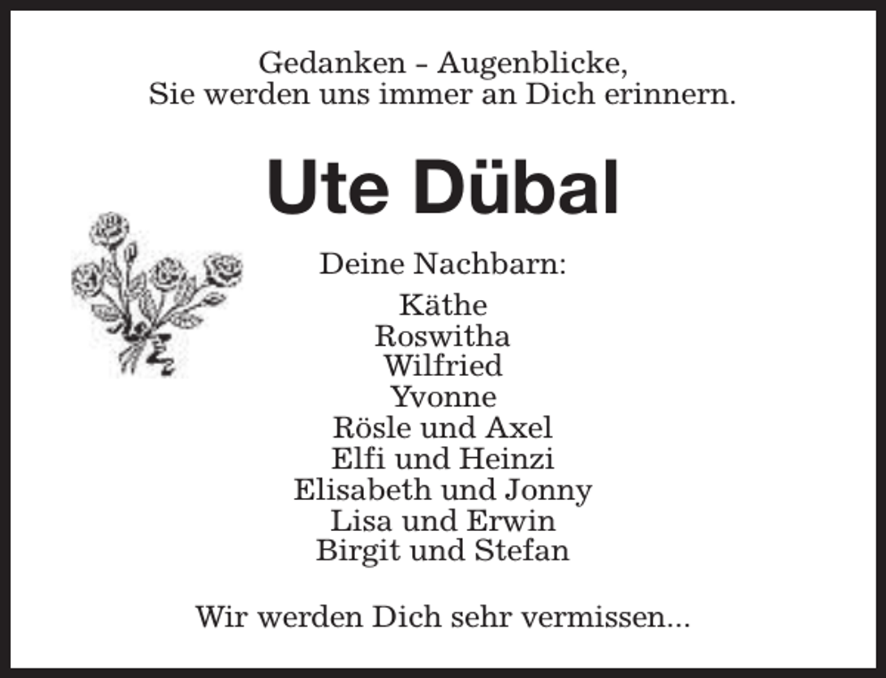 <p>Gedanken - Augenblicke,<br />Sie werden uns immer an Dich erinnern.</p><p>Ute Dübal<br />Deine Nachbarn:<br />Käthe<br />Roswitha<br />Wilfried<br />Yvonne<br />Rösle und Axel<br />Elfi und Heinzi<br />Elisabeth und Jonny<br />Lisa und Erwin<br />Birgit und Stefan<br />Wir werden Dich sehr vermissen...</p>