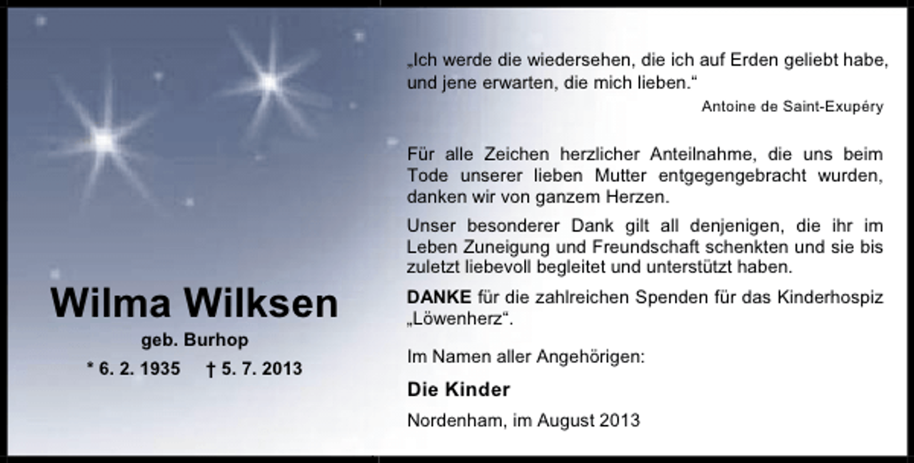 <p>„Ich werde die wiedersehen, die ich auf Erden geliebt habe,<br />und jene erwarten, die mich lieben.“<br />Antoine de Saint-Exupéry</p><p>Für alle Zeichen herzlicher Anteilnahme, die uns beim<br />Tode unserer lieben Mutter entgegengebracht wurden,<br />danken wir von ganzem Herzen.</p><p>Wilma Wilksen<br />geb. Burhop</p><p>* 6. 2. 1935</p><p>† 5. 7. 2013</p><p>Unser besonderer Dank gilt all denjenigen, die ihr im<br />Leben Zuneigung und Freundschaft schenkten und sie bis<br />zuletzt liebevoll begleitet und unterstützt haben.<br />DANKE für die zahlreichen Spenden für das Kinderhospiz<br />„Löwenherz“.<br />Im Namen aller Angehörigen:</p><p>Die Kinder<br />Nordenham, im August 2013</p>