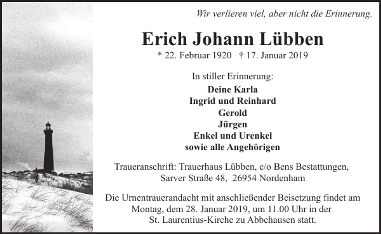 <p>Wir verlieren viel, aber nicht die Erinnerung.</p><p>Erich Johann Lübben<br />* 22. Februar 1920 † 17. Januar 2019<br />In stiller Erinnerung:<br />Deine Karla<br />Ingrid und Reinhard<br />Gerold<br />Jürgen<br />Enkel und Urenkel<br />sowie alle Angehörigen<br />Traueranschrift: Trauerhaus Lübben, c/o Bens Bestattungen,<br />Sarver Straße 48, 26954 Nordenham<br />Die Urnentrauerandacht mit anschließender Beisetzung findet am<br />Montag, dem 28. Januar 2019, um 11.00 Uhr in der<br />St. Laurentius-Kirche zu Abbehausen statt.</p>