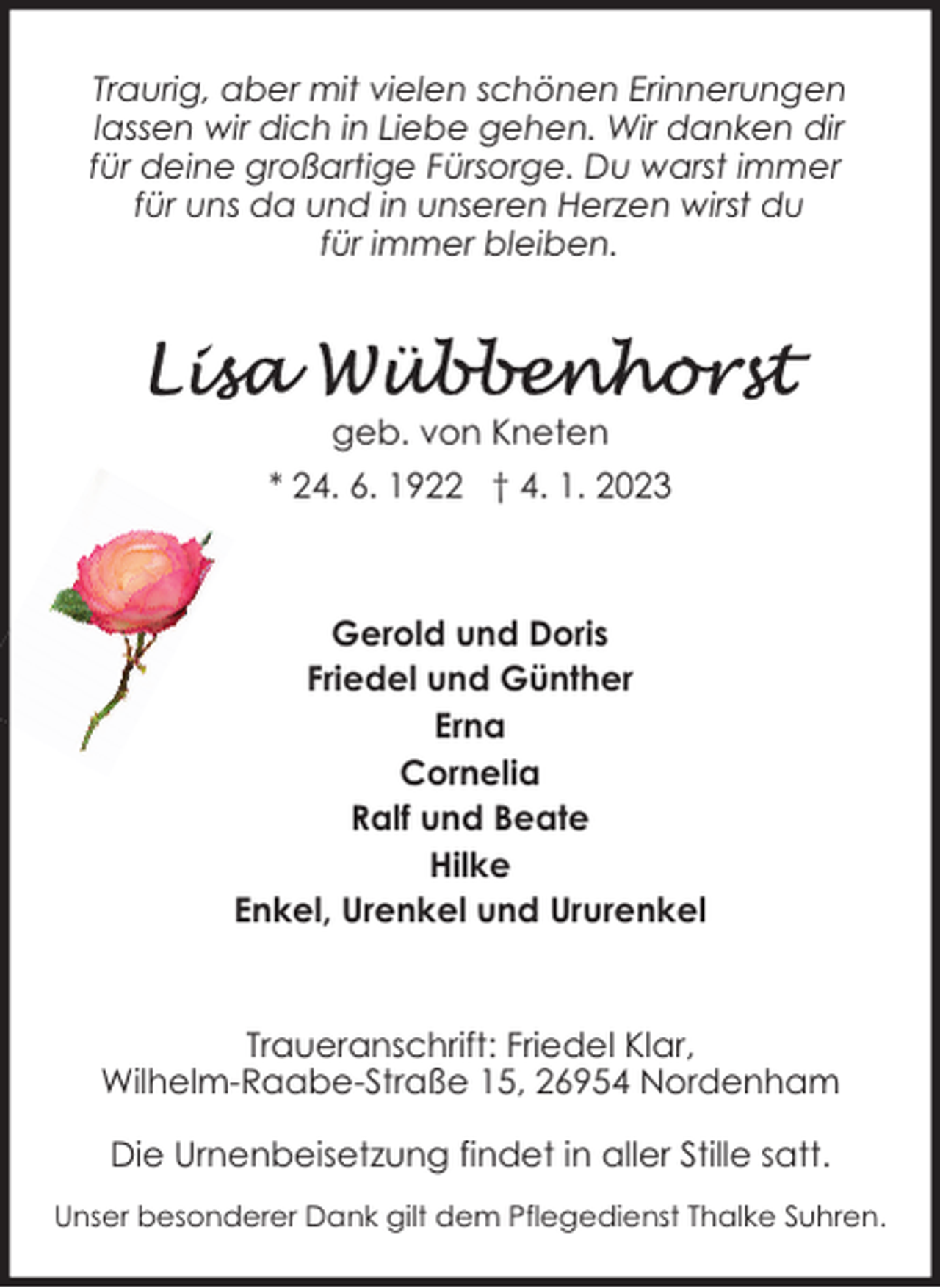 <p>Traurig, aber mit vielen schönen Erinnerungen<br />lassen wir dich in Liebe gehen. Wir danken dir<br />für deine großartige Fürsorge. Du warst immer<br />für uns da und in unseren Herzen wirst du<br />für immer bleiben.</p><p>geb. von Kneten<br />* 24. 6. 1922 † 4. 1. 2023</p><p>Gerold und Doris<br />Friedel und Günther<br />Erna<br />Cornelia<br />Ralf und Beate<br />Hilke<br />Enkel, Urenkel und Ururenkel</p><p>Traueranschrift: Friedel Klar,<br />Wilhelm-Raabe-Straße 15, 26954 Nordenham<br />Die Urnenbeisetzung findet in aller Stille satt.<br />Unser besonderer Dank gilt dem Pflegedienst Thalke Suhren.</p>