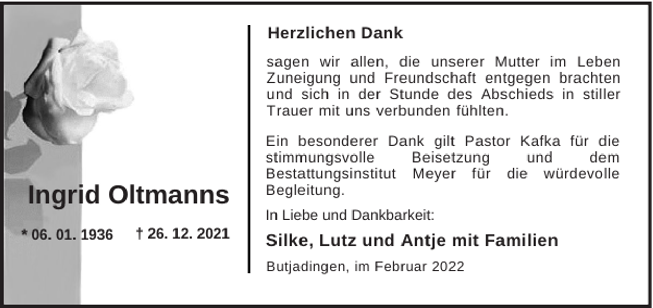 <p>Herzlichen Dank<br />sagen wir allen, die unserer Mutter im Leben<br />Zuneigung und Freundschaft entgegen brachten<br />und sich in der Stunde des Abschieds in stiller<br />Trauer mit uns verbunden fühlten.</p><p>Ingrid Oltmanns<br />* 06. 01. 1936</p><p>† 26. 12. 2021</p><p>Ein besonderer Dank gilt Pastor Kafka für die<br />stimmungsvolle<br />Beisetzung<br />und<br />dem<br />Bestattungsinstitut Meyer für die würdevolle<br />Begleitung.<br />In Liebe und Dankbarkeit:</p><p>Silke, Lutz und Antje mit Familien<br />Butjadingen, im Februar 2022</p>