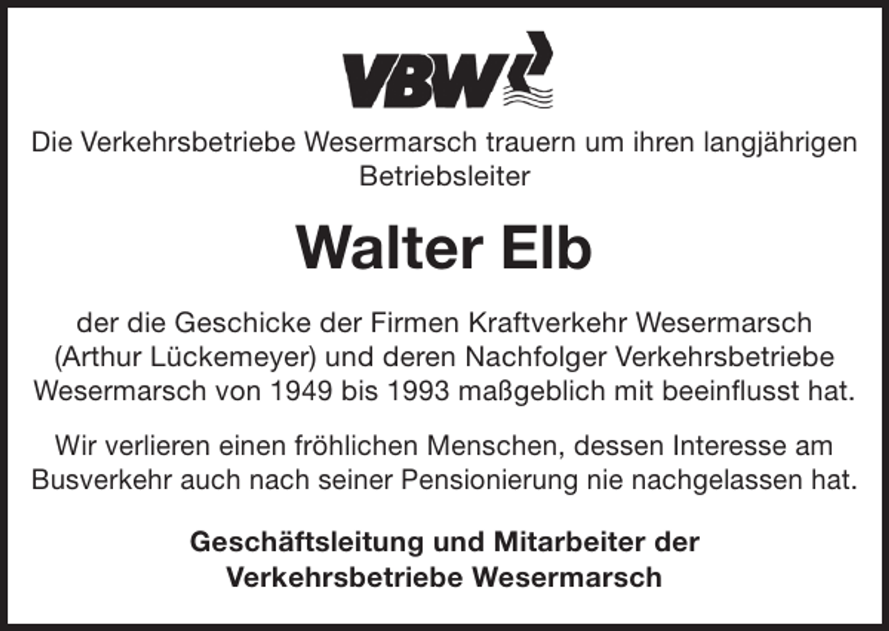 <p>Die Verkehrsbetriebe Wesermarsch trauern um ihren langjährigen<br />Betriebsleiter</p><p>Walter Elb<br />der die Geschicke der Firmen Kraftverkehr Wesermarsch<br />(Arthur Lückemeyer) und deren Nachfolger Verkehrsbetriebe<br />Wesermarsch von 1949 bis 1993 maßgeblich mit beeinflusst hat.<br />Wir verlieren einen fröhlichen Menschen, dessen Interesse am<br />Busverkehr auch nach seiner Pensionierung nie nachgelassen hat.<br />Geschäftsleitung und Mitarbeiter der<br />Verkehrsbetriebe Wesermarsch</p>