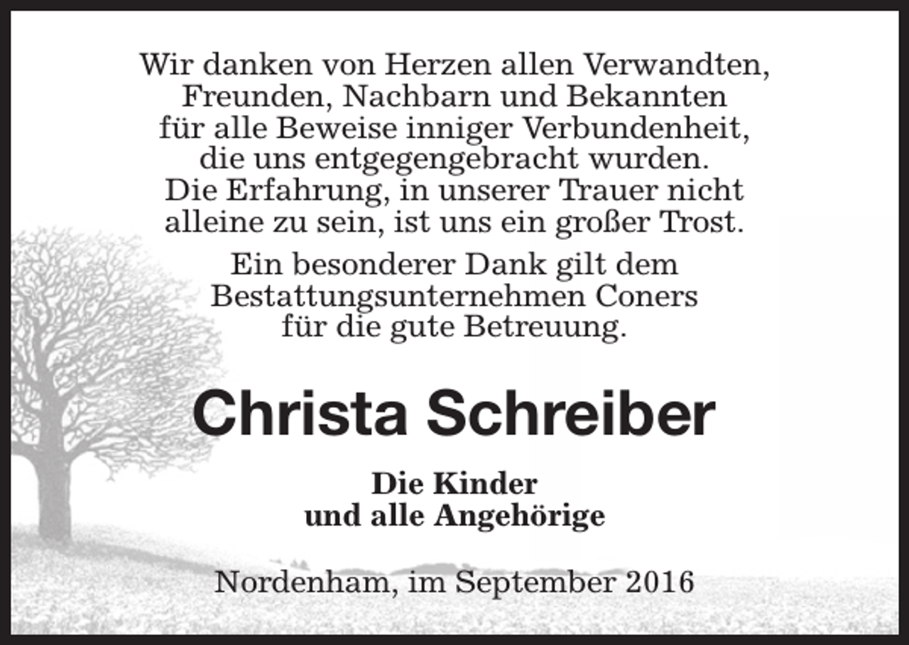 <p>Wir danken von Herzen allen Verwandten,<br />Freunden, Nachbarn und Bekannten<br />für alle Beweise inniger Verbundenheit,<br />die uns entgegengebracht wurden.<br />Die Erfahrung, in unserer Trauer nicht<br />alleine zu sein, ist uns ein großer Trost.<br />Ein besonderer Dank gilt dem<br />Bestattungsunternehmen Coners<br />für die gute Betreuung.</p><p>Christa Schreiber<br />Die Kinder<br />und alle Angehörige<br />Nordenham, im September 2016</p>