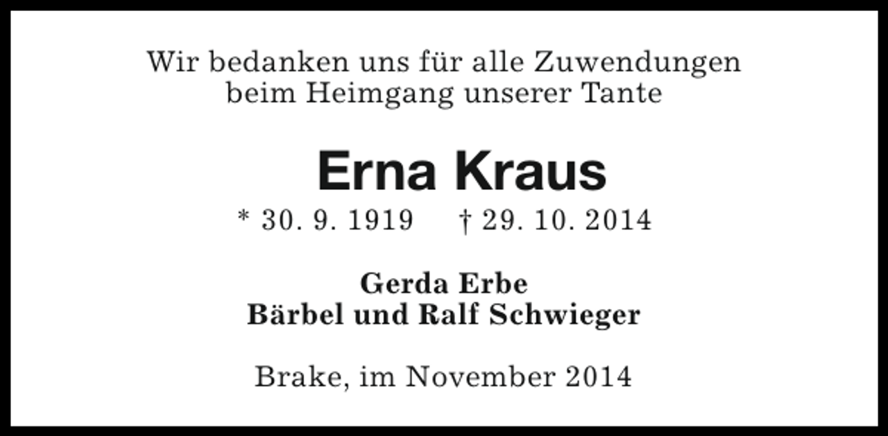 <p>Wir bedanken uns für alle Zuwendungen<br />beim Heimgang unserer Tante</p><p>Erna Kraus</p><p>* 30. 9. 1919</p><p>† 29. 10. 2014</p><p>Gerda Erbe<br />Bärbel und Ralf Schwieger<br />Brake, im November 2014</p>