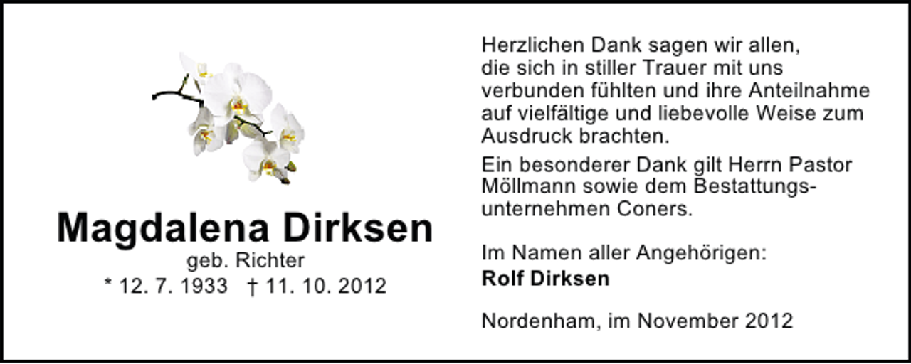 <p>Magdalena Dirksen<br />geb. Richter<br />* 12. 7. 1933 † 11. 10. 2012</p><p>Herzlichen Dank sagen wir allen,<br />die sich in stiller Trauer mit uns<br />verbunden fühlten und ihre Anteilnahme<br />auf vielfältige und liebevolle Weise zum<br />Ausdruck brachten.<br />Ein besonderer Dank gilt Herrn Pastor<br />Möllmann sowie dem Bestattungsunternehmen Coners.<br />Im Namen aller Angehörigen:<br />Rolf Dirksen<br />Nordenham, im November 2012</p>