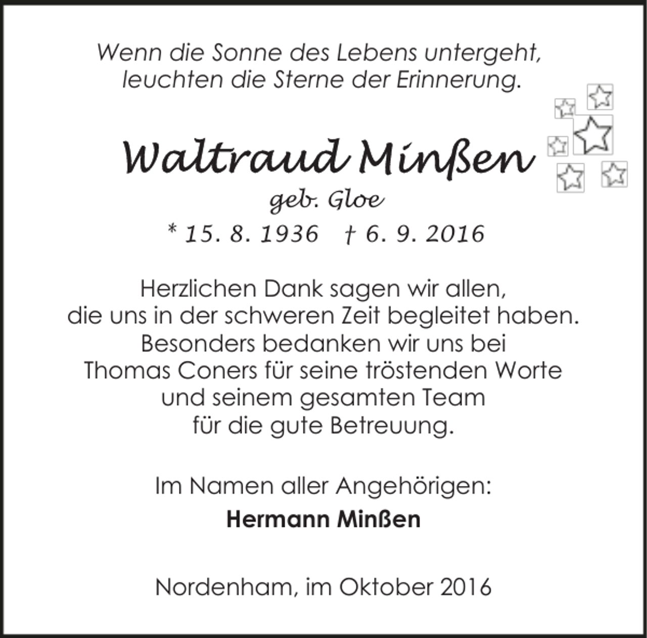 <p>Wenn die Sonne des Lebens untergeht,<br />leuchten die Sterne der Erinnerung.</p><p>geb. Gloe<br />* 15. 8. 1936</p><p>† 6. 9. 2016</p><p>Herzlichen Dank sagen wir allen,<br />die uns in der schweren Zeit begleitet haben.<br />Besonders bedanken wir uns bei<br />Thomas Coners für seine tröstenden Worte<br />und seinem gesamten Team<br />für die gute Betreuung.<br />Im Namen aller Angehörigen:<br />Hermann Minßen<br />Nordenham, im Oktober 2016</p>